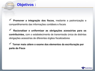 Do Sintegra ao SPEDFiscal
     Objetivos :



   Promover a integração dos fiscos, mediante a padronização e
compartilhamento das informações contábeis e fiscais

   Racionalizar e uniformizar as obrigações acessórias para os
contribuintes, com o estabelecimento de transmissão única de distintas
obrigações acessórias de diferentes órgãos fiscalizadores

 Tornar mais célere o exame dos elementos da escrituração por
parte do Fisco
 