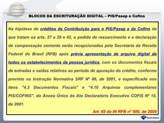 Do Sintegra ao SPEDFiscal
           BLOCOS DA ESCRITURAÇÃO DIGITAL – PIS/Pasep e Cofins


Na hipótese de créditos da Contribuição para o PIS/Pasep e da Cofins de

que tratam os arts. 27 a 29 e 42, o pedido de ressarcimento e a declaração

de compensação somente serão recepcionados pela Secretaria da Receita

Federal do Brasil (RFB) após prévia apresentação de arquivo digital de

todos os estabelecimentos da pessoa jurídica, com os documentos fiscais

de entradas e saídas relativos ao período de apuração do crédito, conforme

previsto na Instrução Normativa SRF Nº 86, de 2001, e especificado nos

itens "4.3 Documentos Fiscais" e "4.10 Arquivos complementares

PIS/COFINS", do Anexo Único do Ato Declaratório Executivo COFIS Nº 15,

de 2001.
                                          Art. 65 da IN RFB nº 900, de 2008
 