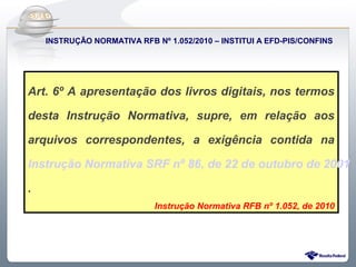 Do Sintegra ao SPEDFiscal
    INSTRUÇÃO NORMATIVA RFB Nº 1.052/2010 – INSTITUI A EFD-PIS/CONFINS




Art. 6º A apresentação dos livros digitais, nos termos

desta Instrução Normativa, supre, em relação aos

arquivos correspondentes, a exigência contida na

Instrução Normativa SRF nº 86, de 22 de outubro de 2001

.
                             Instrução Normativa RFB nº 1.052, de 2010
 