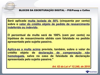 Do Sintegra ao SPEDFiscal
       BLOCOS DA ESCRITURAÇÃO DIGITAL – PIS/Pasep e Cofins



Será aplicada multa isolada de 50% (cinquenta por cento)
sobre o valor do crédito objeto de pedido de ressarcimento
indeferido ou indevido.

O percentual da multa será de 100% (cem por cento) na
hipótese de ressarcimento obtido com falsidade no pedido
apresentado pelo sujeito passivo.

Aplica-se a multa acima prevista, também, sobre o valor do
crédito objeto de declaração de compensação não
homologada, salvo no caso de falsidade da declaração
apresentada pelo sujeito passivo."

                               Art. 62 da Lei nº 12.249, de 2010
 