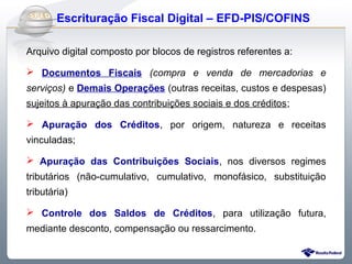 Do Sintegra ao SPEDFiscal
     Escrituração Fiscal Digital – EFD-PIS/COFINS

Arquivo digital composto por blocos de registros referentes a:

 Documentos Fiscais (compra e venda de mercadorias e
serviços) e Demais Operações (outras receitas, custos e despesas)
sujeitos à apuração das contribuições sociais e dos créditos;

 Apuração dos Créditos, por origem, natureza e receitas
vinculadas;

 Apuração das Contribuições Sociais, nos diversos regimes
tributários (não-cumulativo, cumulativo, monofásico, substituição
tributária)

 Controle dos Saldos de Créditos, para utilização futura,
mediante desconto, compensação ou ressarcimento.
 