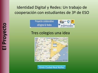 Identidad Digital y Redes: Un trabajo de
              cooperación con estudiantes de 3º de ESO
El Proyecto



                       Tres colegios una idea




                           Ginés Ciudad-Real Núñez
 