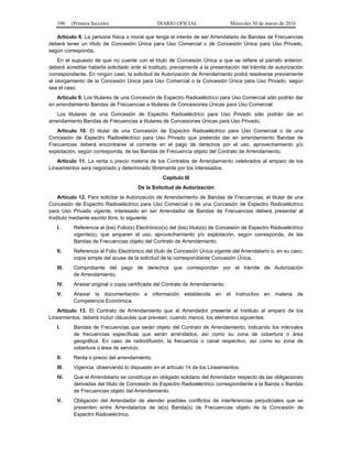 100 (Primera Sección) DIARIO OFICIAL Miércoles 30 de marzo de 2016
Artículo 8. La persona física o moral que tenga el interés de ser Arrendatario de Bandas de Frecuencias
deberá tener un título de Concesión Única para Uso Comercial o de Concesión Única para Uso Privado,
según corresponda.
En el supuesto de que no cuente con el título de Concesión Única a que se refiere el párrafo anterior,
deberá acreditar haberla solicitado ante el Instituto, previamente a la presentación del trámite de autorización
correspondiente. En ningún caso, la solicitud de Autorización de Arrendamiento podrá resolverse previamente
al otorgamiento de la Concesión Única para Uso Comercial o la Concesión Única para Uso Privado, según
sea el caso.
Artículo 9. Los titulares de una Concesión de Espectro Radioeléctrico para Uso Comercial sólo podrán dar
en arrendamiento Bandas de Frecuencias a titulares de Concesiones Únicas para Uso Comercial.
Los titulares de una Concesión de Espectro Radioeléctrico para Uso Privado sólo podrán dar en
arrendamiento Bandas de Frecuencias a titulares de Concesiones Únicas para Uso Privado.
Artículo 10. El titular de una Concesión de Espectro Radioeléctrico para Uso Comercial o de una
Concesión de Espectro Radioeléctrico para Uso Privado que pretenda dar en arrendamiento Bandas de
Frecuencias deberá encontrarse al corriente en el pago de derechos por el uso, aprovechamiento y/o
explotación, según corresponda, de las Bandas de Frecuencia objeto del Contrato de Arrendamiento.
Artículo 11. La renta o precio materia de los Contratos de Arrendamiento celebrados al amparo de los
Lineamientos será negociado y determinado libremente por los interesados.
Capítulo III
De la Solicitud de Autorización
Artículo 12. Para solicitar la Autorización de Arrendamiento de Bandas de Frecuencias, el titular de una
Concesión de Espectro Radioeléctrico para Uso Comercial o de una Concesión de Espectro Radioeléctrico
para Uso Privado vigente, interesado en ser Arrendador de Bandas de Frecuencias deberá presentar al
Instituto mediante escrito libre, lo siguiente:
I. Referencia al (los) Folio(s) Electrónico(s) del (los) título(s) de Concesión de Espectro Radioeléctrico
vigente(s), que amparen el uso, aprovechamiento y/o explotación, según corresponda, de las
Bandas de Frecuencias objeto del Contrato de Arrendamiento.
II. Referencia al Folio Electrónico del título de Concesión Única vigente del Arrendatario o, en su caso,
copia simple del acuse de la solicitud de la correspondiente Concesión Única.
III. Comprobante del pago de derechos que correspondan por el trámite de Autorización
de Arrendamiento.
IV. Anexar original o copia certificada del Contrato de Arrendamiento.
V. Anexar la documentación e información establecida en el Instructivo en materia de
Competencia Económica.
Artículo 13. El Contrato de Arrendamiento que el Arrendador presente al Instituto al amparo de los
Lineamientos, deberá incluir cláusulas que prevean, cuando menos, los elementos siguientes:
I. Bandas de Frecuencias que serán objeto del Contrato de Arrendamiento, indicando los intervalos
de frecuencias específicas que serán arrendados, así como su zona de cobertura o área
geográfica. En caso de radiodifusión, la frecuencia o canal respectivo, así como su zona de
cobertura o área de servicio.
II. Renta o precio del arrendamiento.
III. Vigencia, observando lo dispuesto en el artículo 14 de los Lineamientos.
IV. Que el Arrendatario se constituya en obligado solidario del Arrendador respecto de las obligaciones
derivadas del título de Concesión de Espectro Radioeléctrico correspondiente a la Banda o Bandas
de Frecuencias objeto del Arrendamiento.
V. Obligación del Arrendador de atender posibles conflictos de interferencias perjudiciales que se
presenten entre Arrendatarios de la(s) Banda(s) de Frecuencias objeto de la Concesión de
Espectro Radioeléctrico.
 