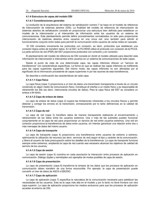 26 (Segunda Sección) DIARIO OFICIAL Miércoles 30 de marzo de 2016
4.1.4 Estructura de capas del modelo OSI
4.1.4.1 Consideraciones generales
La evolución de la arquitectura del sistema de señalización número 7 se basa en el modelo de referencia
de interconexión de sistemas abiertos (OSI). La finalidad del modelo de referencia de interconexión de
sistemas abiertos de señalización consiste en proporcionar una estructura bien definida para establecer un
modelo de la interconexión y el intercambio de información entre los usuarios de un sistema de
comunicaciones. Este planteamiento permite definir procedimientos normalizados no sólo para proporcionar
interconexión de sistemas abiertos entre usuarios en una única red, sino también para admitir el
funcionamiento conjunto entre redes para permitir la comunicación entre usuarios de varias redes en cascada.
El OSI considera únicamente los protocolos con conexión, es decir, protocolos que establecen una
conexión lógica antes de transferir datos. En el SS7, la PU-RDSI utiliza el protocolo con conexión de la PCCS.
La parte servicio de red (PSR) del SS7 proporciona protocolos con conexión y sin conexión.
El planteamiento del modelo de referencia de OSI consiste en dividir el modelo utilizado para describir esta
información de interconexión e intercambio entre usuarios en un sistema de comunicaciones de siete capas.
Desde el punto de vista de una determinada capa, las capas inferiores ofrecen un "servicio de
transferencia" con características específicas. La forma en que se realizan las capas inferiores es indiferente
para las capas superiores siguientes. Del mismo modo, las capas inferiores no son afectadas por el
significado de la información procedente de capas superiores ni por las razones de esta transferencia.
Se describe a continuación las características de cada capa.
4.1.4.1.1 Capa física
La capa física (capa 1) proporciona a un tren de datos una transmisión transparente a través de un circuito
construido en algún medio de comunicación físico. Constituye el interfaz a un medio físico y es responsable de
retransmitir los bits (es decir, interconecta circuitos de datos). Para la capa física del SS7 se considera un
enlace a 64 kbit/s.
4.1.4.1.2 Capa de enlace de datos
La capa de enlace de datos (capa 2) supera las limitaciones inherentes a los circuitos físicos y permite
detectar y corregir los errores en la transmisión, enmascarando por lo tanto deficiencias en la calidad de
transmisión.
4.1.4.1.3 Capa de red
La capa de red (capa 3) transfiere datos de manera transparente realizando el encaminamiento y
retransmisión de los datos entre los usuarios extremos. Una o más de las subredes pueden funcionar
conjuntamente en la capa de red para proporcionar un servicio de red entre usuarios extremos. Una red sin
conexión proporciona la transferencia de datos entre usuarios, sin intentar garantizar una relación entre dos o
más mensajes de datos del mismo usuario.
4.1.4.1.4 Capa de transporte
La capa de transporte (capa 4) proporciona una transferencia entre usuarios de extremo a extremo,
optimizando la utilización de recursos (es decir, servicios de red) según el tipo y carácter de la comunicación,
y libera al usuario de toda preocupación sobre los detalles de la transferencia. La capa de transporte funciona
siempre entre extremos, ampliando la capa de red cuando sea necesario alcanzar los objetivos de calidad de
servicio de los usuarios.
4.1.4.1.5 Capa de sesión
La capa de sesión (capa 5) coordina en cada asociación la interacción entre procesos de aplicación en
comunicación. Diálogo dúplex y semidúplex son ejemplos de modos posibles de capa de sesión.
4.1.4.1.6 Capa de presentación
La capa de presentación (capa 6) transforma la sintaxis de los datos que los procesos de aplicación en
comunicación deben transferir de una forma reconocible. Por ejemplo, la capa de presentación puede
convertir un tren de datos de ASCII a EBCDIC.
4.1.4.1.7 Capa de aplicación
La capa de aplicación (capa 7) especifica la naturaleza de la comunicación necesaria para satisfacer las
necesidades de los usuarios. Esta es la capa más alta en el modelo y por lo tanto no tiene frontera con otra
capa superior. La capa de aplicación proporciona los medios exclusivos para que los procesos de aplicación
accedan al entorno de OSI.
 