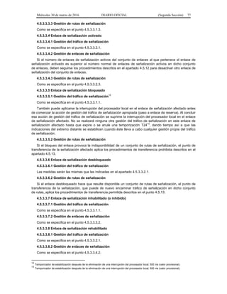 Miércoles 30 de marzo de 2016 DIARIO OFICIAL (Segunda Sección) 77
4.5.3.3.3.3 Gestión de rutas de señalización
Como se especifica en el punto 4.5.3.3.1.3.
4.5.3.3.4 Enlace de señalización activado
4.5.3.3.4.1 Gestión del tráfico de señalización
Como se especifica en el punto 4.5.3.3.2.1.
4.5.3.3.4.2 Gestión de enlaces de señalización
Si el número de enlaces de señalización activos del conjunto de enlaces al que pertenece el enlace de
señalización activado es superior al número normal de enlaces de señalización activos en dicho conjunto
de enlaces, deben seguirse los procedimientos descritos en el apartado 4.5.12 para desactivar otro enlace de
señalización del conjunto de enlaces.
4.5.3.3.4.3 Gestión de rutas de señalización
Como se especifica en el punto 4.5.3.3.2.3.
4.5.3.3.5 Enlace de señalización bloqueado
4.5.3.3.5.1 Gestión del tráfico de señalización
12
Como se especifica en el punto 4.5.3.3.1.1.
También puede aplicarse la interrupción del procesador local en el enlace de señalización afectado antes
de comenzar la acción de gestión del tráfico de señalización apropiada (paso a enlace de reserva). Al concluir
esa acción de gestión del tráfico de señalización se suprime la interrupción del procesador local en el enlace
de señalización afectado. No se realizará ninguna otra gestión del tráfico de señalización en este enlace de
señalización afectado hasta que expire o se anule una temporización T24
13
, dando tiempo así a que las
indicaciones del extremo distante se estabilicen cuando éste lleva a cabo cualquier gestión propia del tráfico
de señalización.
4.5.3.3.5.2 Gestión de rutas de señalización
Si el bloqueo del enlace provoca la indisponibilidad de un conjunto de rutas de señalización, el punto de
transferencia de la señalización afectado aplica los procedimientos de transferencia prohibida descritos en el
apartado 4.5.13.
4.5.3.3.6 Enlace de señalización desbloqueado
4.5.3.3.6.1 Gestión del tráfico de señalización
Las medidas serán las mismas que las indicadas en el apartado 4.5.3.3.2.1.
4.5.3.3.6.2 Gestión de rutas de señalización
Si el enlace desbloqueado hace que resulte disponible un conjunto de rutas de señalización, el punto de
transferencia de la señalización, que puede de nuevo encaminar tráfico de señalización en dicho conjunto
de rutas, aplica los procedimientos de transferencia permitida descritos en el punto 4.5.13.
4.5.3.3.7 Enlace de señalización inhabilitado (o inhibido)
4.5.3.3.7.1 Gestión del tráfico de señalización
Como se especifica en el punto 4.5.3.3.1.1.
4.5.3.3.7.2 Gestión de enlaces de señalización
Como se especifica en el punto 4.5.3.3.3.2.
4.5.3.3.8 Enlace de señalización rehabilitado
4.5.3.3.8.1 Gestión del tráfico de señalización
Como se especifica en el punto 4.5.3.3.2.1.
4.5.3.3.8.2 Gestión de enlaces de señalización
Como se especifica en el punto 4.5.3.3.4.2.
12
Temporizador de estabilización después de la eliminación de una interrupción del procesador local; 500 ms (valor provisional).
13
Temporizador de estabilización después de la eliminación de una interrupción del procesador local; 500 ms (valor provisional).
 