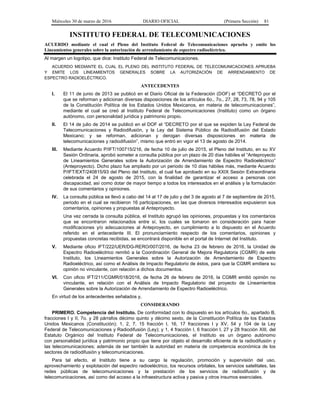Miércoles 30 de marzo de 2016 DIARIO OFICIAL (Primera Sección) 81
INSTITUTO FEDERAL DE TELECOMUNICACIONES
ACUERDO mediante el cual el Pleno del Instituto Federal de Telecomunicaciones aprueba y emite los
Lineamientos generales sobre la autorización de arrendamiento de espectro radioeléctrico.
Al margen un logotipo, que dice: Instituto Federal de Telecomunicaciones.
ACUERDO MEDIANTE EL CUAL EL PLENO DEL INSTITUTO FEDERAL DE TELECOMUNICACIONES APRUEBA
Y EMITE LOS LINEAMIENTOS GENERALES SOBRE LA AUTORIZACIÓN DE ARRENDAMIENTO DE
ESPECTRO RADIOELÉCTRICO.
ANTECEDENTES
I. El 11 de junio de 2013 se publicó en el Diario Oficial de la Federación (DOF) el “DECRETO por el
que se reforman y adicionan diversas disposiciones de los artículos 6o., 7o., 27, 28, 73, 78, 94 y 105
de la Constitución Política de los Estados Unidos Mexicanos, en materia de telecomunicaciones”,
mediante el cual se creó al Instituto Federal de Telecomunicaciones (Instituto) como un órgano
autónomo, con personalidad jurídica y patrimonio propio.
II. El 14 de julio de 2014 se publicó en el DOF el “DECRETO por el que se expiden la Ley Federal de
Telecomunicaciones y Radiodifusión, y la Ley del Sistema Público de Radiodifusión del Estado
Mexicano; y se reforman, adicionan y derogan diversas disposiciones en materia de
telecomunicaciones y radiodifusión”, mismo que entró en vigor el 13 de agosto de 2014.
III. Mediante Acuerdo P/IFT/100715/216, de fecha 10 de julio de 2015, el Pleno del Instituto, en su XV
Sesión Ordinaria, aprobó someter a consulta pública por un plazo de 20 días hábiles el “Anteproyecto
de Lineamientos Generales sobre la Autorización de Arrendamiento de Espectro Radioeléctrico”
(Anteproyecto). Dicho plazo fue ampliado por un periodo de 10 días hábiles más, mediante Acuerdo
P/IFT/EXT/240815/93 del Pleno del Instituto, el cual fue aprobado en su XXIX Sesión Extraordinaria
celebrada el 24 de agosto de 2015, con la finalidad de garantizar el acceso a personas con
discapacidad, así como dotar de mayor tiempo a todos los interesados en el análisis y la formulación
de sus comentarios y opiniones.
IV. La consulta pública se llevó a cabo del 14 al 17 de julio y del 3 de agosto al 7 de septiembre de 2015,
periodo en el cual se recibieron 16 participaciones, en las que diversos interesados expusieron sus
comentarios, opiniones y propuestas al Anteproyecto.
Una vez cerrada la consulta pública, el Instituto agrupó las opiniones, propuestas y los comentarios
que se encontraron relacionados entre sí, los cuales se tomaron en consideración para hacer
modificaciones y/o adecuaciones al Anteproyecto, en cumplimiento a lo dispuesto en el Acuerdo
referido en el antecedente III. El pronunciamiento respecto de los comentarios, opiniones y
propuestas concretas recibidas, se encontrará disponible en el portal de Internet del Instituto.
V. Mediante oficio IFT/222/UER/DG-RERO/007/2016, de fecha 23 de febrero de 2016, la Unidad de
Espectro Radioeléctrico remitió a la Coordinación General de Mejora Regulatoria (CGMR) de este
Instituto, los Lineamientos Generales sobre la Autorización de Arrendamiento de Espectro
Radioeléctrico, así como el Análisis de Impacto Regulatorio de éstos, para que la CGMR emitiera su
opinión no vinculante, con relación a dichos documentos.
VI. Con oficio IFT/211/CGMR/018/2016, de fecha 26 de febrero de 2016, la CGMR emitió opinión no
vinculante, en relación con el Análisis de Impacto Regulatorio del proyecto de Lineamientos
Generales sobre la Autorización de Arrendamiento de Espectro Radioeléctrico.
En virtud de los antecedentes señalados y,
CONSIDERANDO
PRIMERO. Competencia del Instituto. De conformidad con lo dispuesto en los artículos 6o., apartado B,
fracciones I y II, 7o. y 28 párrafos décimo quinto y décimo sexto, de la Constitución Política de los Estados
Unidos Mexicanos (Constitución); 1, 2, 7, 15 fracción I, 16, 17 fracciones I y XV, 54 y 104 de la Ley
Federal de Telecomunicaciones y Radiodifusión (Ley); y 1, 4 fracción I, 6 fracción I, 27 y 28 fracción XIII, del
Estatuto Orgánico del Instituto Federal de Telecomunicaciones, el Instituto es un órgano autónomo
con personalidad jurídica y patrimonio propio que tiene por objeto el desarrollo eficiente de la radiodifusión y
las telecomunicaciones; además de ser también la autoridad en materia de competencia económica de los
sectores de radiodifusión y telecomunicaciones.
Para tal efecto, el Instituto tiene a su cargo la regulación, promoción y supervisión del uso,
aprovechamiento y explotación del espectro radioeléctrico, los recursos orbitales, los servicios satelitales, las
redes públicas de telecomunicaciones y la prestación de los servicios de radiodifusión y de
telecomunicaciones, así como del acceso a la infraestructura activa y pasiva y otros insumos esenciales.
 
