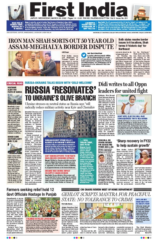 RUSSIA ‘RESONATES’
TO UKRAINE’S OLIVE BRANCH
RUSSIA-UKRAINE TALKS BEGIN WITH ‘COLD WELCOME’
CRUCIAL READ
New Delhi: India’s
sharp economic recov-
ery post Covid-19 and
Budget initiatives will
help in sustaining
growth momentum in
the years to come, Fi-
nance Minister Nirma-
la Sitharaman said on
Tuesday. She also high-
lighted that the govern-
ment had not raised
taxes during the pan-
demic or had not used
the tax route to fund the
recovery process. Si-
tharaman said, “no tax
was increased to fund
recovery process,” or
that the government
had “not taken taxation
as a route to resource
mobilisation.” Despite
that, Sitharaman said,
Rs 8.35 lakh crore de-
volved to states in the
current fiscal, higher
than the revised esti-
mate of Rs 7.45 lakh
crore for FY22.
Chandigarh: A group
of farmers demanding
relief for crop damage
allegedly held 12 gov-
ernment officials hos-
tage for hours inside a
sub-tehsil office in
Muktsar district’s Lam-
bi in Punjab. The offi-
cials who were taken
hostage, included a
naib-tehsildar and pat-
waris, were freed by po-
lice late on Monday as
the protesters refused
to let them go.
farmers have been
demanding relief for
damage to their cotton
crop by pink bollworms.
HEATWAVE
ALERT FOR
PARTS OF N.INDIA
SENSEX GAINS
350 POINTS, NIFTY
OVER 17,300
New Delhi: A heat-
wave spell is likely
in several parts of
north and west India
over the next two
days, while rainfall is
likely to continue over
northeast India, the
IMD has said. Delhi
and southern Hary-
ana will experience
heatwave conditions.
The Saurashtra-
Kutch region, eastern
Rajasthan likely to see
heatwave conditions.
Indian shares ended
higher for the second
consecutive ses-
sion on March 29 on
positive global cues
following reports of
peace talks between
Russia and Ukraine
and a fall in crude
prices. At close,
the Sensex was up
350.16 points, or 0.61
percent, at 57,943.65
and the Nifty was up
103.30 points, or 0.60
percent, at 17,325.30.
GEHLOT SCRIPTS MANTRA FOR PEACEFUL
STATE: NO TOLERANCE TO CRIME
First India Bureau
Jaipur:RajasthanChief
Minister Ashok Gehlot
on Tuesday asked police
officers to take strict ac-
tion against criminals
posing a challenge to in-
ternal security in the
state.Healsodirectedfor
special vigilance in the
border districts.
While chairing a re-
view meeting of home
department, Gehlotsaid
that the state govern-
ment’s policy against
crime has been of ‘zero
tolerance.
He directed the offi-
cials to strictly check
law and order situation
in the border districts,
curb the smuggling of
narcotics substances,
counterfeit currency, il-
legal arms and other il-
legal activities, accord-
ing to a release.
The Chief Minister
said that the geographi-
cal location of the state
is very  Turn to P10
CM CHAIRS REVIEW MEET OF HOME DEPARTMENT
CM Ashok Gehlot in a meeting with Minister of State for Home Rajendra Singh Yadav, CS Usha Sharma,
ACS Home Abhay Kumar, Kuldeep Ranka, DGP ML Lather, DG Umesh Mishra,ADG RP Mehrada,ADG Ashok
Rathore,ADG Hawa Singh Ghumaria,ADG S Sengthir and other senior officers were present in the meeting.
‘Sharp recovery in FY22
to help sustain growth’
Farmers seeking relief hold 12
Govt Officials Hostage In Punjab
JAIPUR l WEDNESDAY, MARCH 30, 2022 l Pages 14 l 3.00 RNI NO. RAJENG/2019/77764 l Vol 3 l Issue No. 291
OUR EDITIONS: JAIPUR, AHMEDABAD, LUCKNOW  NEW DELHI www.firstindia.co.in I www.firstindia.co.in/epaper/ I twitter.com/thefirstindia I facebook.com/thefirstindia I instagram.com/thefirstindia
.
Alwar: A major fire spread in Sariska Tiger Reserve in Rajasthan’s Alwar district
prompting the authorities to rope in two IAF choppers to control it. Manpower of more
than 200 which included forest staff, nature guides and local people was also deployed
for the fire fighting operation. The fire was controlled by close to 40 percent and is
expected to be under control on Wednesday, a top forest department official said.  P9
HUGE FIRE IN
SARISKA TIGER
RESERVE, IAF
TO RESCUE
New Delhi: The UP government told the SC that the “attack” on a witness in the
Lakhimpur Kheri violence case had nothing to do with the case — as alleged — but
was the outcome of some people throwing gulal (coloured powder) on the person.
Meanwhile, the UP government also said that bail application by Union Minister
Ajay Mishra Teni’s son Ashish Mishra, had been “vehemently opposed” by it.
LAKHIMPUR:
RECENT FEUD AN
ALTERCATION, UP
GOVT TELLS SC
IRON MAN SHAH SORTS OUT 50 YEAR OLD
ASSAM-MEGHALYA BORDER DISPUTE
Both states resolve border
issues in 6 locations, Shah
terms it ‘historic day’ for
Northeast
Aditi Nagar
New Delhi: Assam
and Meghalaya on
Tuesday signed an
agreement to resolve
their five-decade-old
border disputes in six
of the 12 locations,
with Union Home Min-
ister Amit Shah calling
it a “historic day” for
the Northeast. In fact,
sources reveal, that it
was primarily the ‘te-
nacious’ and far sight-
ed Shah who not only
initiated the efforts but
was also involved at
every juncture so that
the disputes can be re-
solved and the states
can move ahead on de-
velopmental path.
On Tuesday, the
agreement was signed
in the presence of Shah
and CMs of Assam and
Meghalaya Himanta
Biswa Sarma and Con-
rad Sangma respective-
ly
. The pact will resolve
the protracted disputes
in six of the 12 places
along the 884.9 km bor-
der. “It is a historic day
for the Northeast,”
Shah said at the func-
tion. Shah said with
the signing of the
agreement, 70 per cent
of the border dispute
between the two states
has been resolved.
There are 36 villages in
the six places, covering
an area of 36.79 sq km,
with regard to which
the agreement has
been reached.
Didi writes to all Oppn
leaders for united fight
Kolkata: West Bengal
Chief Minister Mamata
Banerjee wrote to all
Opposition leaders and
CMs calling for a united
fight against the BJP.
Mamata alleged that
the BJP repeatedly at-
tacked the federal struc-
ture of the country. “I
am writing to you to
express deep concern
over direct attacks on
institutional democra-
cy by the BJP. Central
agencies such as the
ED, CBI, CVC and the
Income Tax Depart-
ment are being used to
target political oppo-
nents for vendetta,”
said Bengal CM Mama-
ta Banerjee in her letter.
CONG MLA, SIX
OTHERS BOOKED
FOR ASSAULTING
POWER AEN  JEN
Dholpur: Congress MLA
from Bari, Girraj Singh
Malinga and six others were
booked on
Tuesday for
assaulting
officials of
the Electricity
Department
and making
casteist remarks, Dholpur
SP Shivraj Meena said. They
have been booked under the
SC/ST Act. Malinga denied
his role in the case and his
name has been added as he
complained against corrup-
tion by power officials. In
a complaint to police, AEN
Harshadipati alleged that
MLA Malinga and the others
assaulted him and JEN Nitin
Gulati on Monday.  P2
Amit Shah @AmitShah
In another milestone towards fulfilling
PM Shri @NarendraModi Ji’s resolve
of a peaceful and dispute free North East, today a
historic agreement was signed by the CM Assam
Shri @himantabiswa and CM Meghalaya Shri @
SangmaConrad for the settlement of their inter-
state boundary.
Istanbul: Russian and
Ukrainian negotiators
began the first direct
peace talks in more
than two weeks on
Tuesday in Istanbul,
with the surprise at-
tendance of Russian
billionaire Roman
Abramovich who is
sanctioned by the West
over Moscow’s invasion
of Ukraine.
Russia promised at
peace talks to drasti-
cally scale down its
military operations
around Kyiv and the
northern Ukrainian
city of Chernihiv, while
Ukraine proposed neu-
tral status with interna-
tional guarantees to
protect it from attack.
Ukrainian negotiators
said they had proposed
a status under which
their country would not
join alliances or host
bases of foreign troops,
but would have its secu-
rity guaranteed in
terms similar to “Arti-
cle 5”, the collective de-
fence clause of NATO.
They identified Israel
and NATO members
Canada, Poland and
Turkey as countries
that could help provide
such guarantees.
RUSSIAN ROCKET STRIKE KILLS 7,
INJURES 22 IN UKRAINE’S MYKOLAIV
GOVT MAKING EFFORTS TO MITIGATE
WAR-INDUCED ECONOMIC SETBACK
UKRAINE WAR HAVING IMPACT
ON SUPPLY CHAINS BROKEN
7 INJURED IN POLICE LATHICHARGE
‘… I WILL
THRASH THEM’,
SAYS PUTIN
A Russian strike on a govt building in Ukrainian’s
Mykolaiv has killed seven people and injured more
than 20 others, Zelensky has said. A rocket tore a
hole through the nine-storey building shortly be-
fore 09:00 local (06:00 GMT) on Tuesday morning.
Bhopal: PM Modi on Tuesday said efforts are being
made to mitigate the burden on citizens due to the
economic crisis which, after the Covid-19 pandem-
ic, aggravated as the world has entered a battlefield,
in an apparent reference to the Russia-Ukraine war.
New Delhi: Finance Minister Sithararaman said
on Tuesday that the war is impacting all countries
similar to how the pandemic did, with the “supply
chains broken.” Crude oil prices have shot up
since Russia invaded Ukraine on February 24.
Seven farm union activists sustained minor injuries after
police resorted to cane-charge on Monday midnight to
free revenue officials held hostage for nine hours. Naib-
tehsildar Arjinder Singh and his subordinate staff were
held hostage by members of the Bhartiya Kisan Union
(Ekta-Ugrahan) and the Punjab Khet Mazdoor Union.
Police swung into action on receiving distress calls from
the officials, who had been locked in their office.
Moscow: Russia’s
Vladimir Putin has
vowed to ‘thrash’
Ukraine, British daily
The Times reported on
Monday ahead of anoth-
er round of peace talks
between the Russia and
Ukraine. In an exclusive
report (paywalled)
The Times said Putin
reportedly told Roman
Abramovich - the Rus-
sian billionaire ex-owner
of English Premier
League club Chelsea
seen as the president’s
unofficial envoy - ‘Tell
him (Ukraine president
Volodymyr Zelenskyy) I
wil thrash them.’
DONT VOTE, ELSE YOU WILL FACE
CONSEQUENCES: TMC’S MLA NAREN
CM’S LAW AND
ORDER MEET WITH
IGs AND SPs TODAY
Kolkata: BJP Bengal co-in-charge and the party’s IT
Cell chief Amit Malviya on Tuesday shared a video of
TMC MLA Naren Chakraborty threatening the voters.
In the purported video, Chakraborty is heard asking
BJP supporters not to vote, otherwise, they would face
consequences after polls. He said that if they do not vote,
then they can continue to stay in the state and do a job.
Malviya has demanded the Election Commission to take
action against Chakraborty on the basis of the video.
CM Ashok Gehlot will
hold a meeting with
the Inspector Generals
of Police and District
Superintendents of
Police today at 12
noon regarding law
and order and crime
control through video
conference.
Ukraine stresses on neutral status as Russia says “will
radically reduce military activity near Kyiv and Chernihiv
 