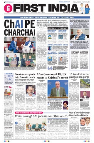 Jaipur, Saturday | March 30, 2024
RNI NUMBER: RAJENG/2019/77764 | VOL 5 | ISSUE NO. 292 | PAGES 12 | `3.00 Rajasthan’s Own English Newspaper
firstindia.co.in firstindia.co.in/epapers/jaipur thefirstindia thefirstindia thefirstindia
War of words between
Dhariwal and Gunjal
Bhanwar S Charan
Kota
The discontent in the lo-
calCongressafterPrahlad
Gunjal was brought from
BJP to Congress and
made the party candidate
from Kota-Bundi LS con-
stituency, erupted on the
stage on Friday when
Shanti Dhariwal & Gun-
jal shared stage at the Dis-
trict Congress office.
Tension arose when
Dhariwal sought a clear
explanation from Gunjal
on allegations ranging
from the stones thrown at
home to the corruption on
the riverfront, levelled
against him.
Gunjal was also seen
losing his temper and
stood up & scolded Dha-
riwal. Later, in a damage
control attempt, Dhari-
wal said whatever he had
to say, he had said it but
should not create differ-
ences or disagreements.
‘MODI KI GUARANTEE’ IS BJP’S STRATEGY
Ill but strong! CM focusses on‘Mission-25’
First India Bureau
Jaipur
hief Minister
Bhajan Lal is
busy making
strategy for BJP’s Mis-
sion 25 and is therefore
planning to make the vis-
its of PM Modi and other
dignitaries successful.
CM’s complete focus is
on election management
for two days and despite
feeling somewhat un-
well, he continues to en-
gage in election manage-
ment for which he is in
contact with BJP state
president and other offi-
cials. CM Sharma is pro-
posed to visit Jodhpur on
Saturday for which CM
will leave at 11 am. A
meeting will be held at
Polo Ground Jodhpur
from 12:00 pm to 1:30
pm in support of BJP
candidate Gajendra Sin-
gh Shekhawat from
Jodhpur. In Jaipur, CM
will attend Holi meet and
greet ceremony of Gurjar
community at 3:15 pm.
He is proposed to visit
Banswara on April 2 &
participate in nomination
of BJPcandidate Mahen-
drajit Singh Malviya.
Sanganer BJP workers called on CM Bhajan Lal Sharma on Friday.
C
Court orders probe
into Ansari’s death
10 lives lost as car
plunges into gorge
First India Bureau
Srinagar
Ten people have died af-
ter a passenger vehicle
they were travelling in
fell into a gorge on the
Srinagar-Jammu high-
way. The officials said
that accident happened
around 1:30 in the night
and the vehicle fell into a
300-feet deep gorge at a
place called Battery
Cheshma in Ramban dis-
trict. The victims are mi-
grant workers who were
on their way to Srinagar.
Amid heavy rains,
rescue operations were
launched by state disaster
management workers
and police to retrieve the
bodies. LG Manoj Sinha
condoled the deaths and
said that I have issued in-
structions to Dist Admin
& Divisional Commis-
sioner for all assistance.
l Post-mortem reveals heart attack as
major cause of Mukhtar Ansari’s death
l Justice has been served: Wife of BJP MLA
murdered by gangster Mukhtar Ansari
First India Bureau
Lucknow
The Chief Judicial Mag-
istrate of Banda on Friday
ordered a judicial inquiry
into the death of gangster-
t u r n e d - p o l i t i c i a n
Mukhtar Ansari who
died after suffering a car-
diac arrest in a prison in
Uttar Pradesh on Thurs-
day night. The court
asked MP/MLA court
judge Garima Singh to
submit the report within a
month to the Banda Chief
Judicial Magistrate.
Controversy erupted
over the death of jailed
gangster-turned-politi-
cian Mukhtar Ansari af-
ter his son claimed that
the former MLA was
subjected to “slow poi-
soning” in prison. Ansa-
ri’s postmortem was con-
ducted on Friday. Mean-
while, Ansari’s son, Ab-
bas, who is lodged in
Kasganj jail, has ap-
proached the SC seeking
permission to attend his
father’s funeral.
AfterGermany&US,UN
reactstoKejriwal’sarrest
First India Bureau
New Delhi
At a time when US and
Germany have reacted to
arrest of Kejriwal, saying
they “encouraged fair,
transparent, timely legal
processes”, a spokesper-
son of United Nations
has also weighed in on
the matter, saying that he
hoped “everyone’s rights
are protected in India”.
In a press briefing on,
Stephane Dujarric,
spokesperson for the
Secretary-General Anto-
nio Guterres, said, “What
we very much hope that
in India, as in any coun-
try that is having elec-
tions, that everyone’s
rights are protected, in-
cluding political and
civil rights, and everyone
is able to vote in atmos-
phere that is free & fair.”
Stephane Dujarric, spokesperson for Secy-General Antonio Guterres.
SDRF recover bodies from 300
feet gorge in Ramban on Friday.
KEJRIWAL’S TIME LIMITED, MADAM
PREPPING FOR POST: MINISTER PURI
Union Minister Hardeep Singh Puri
on Friday took a swipe at jailed
Delhi CM Arvind Kejriwal as some-
one who has “very limited time”, alluding
to the end of his chief ministership. Puri
said the AAP chief’s wife, Sunita Kejriwal,
is likely preparing to take top post soon.
The news of many
casualties in the road
accident in Ramban,
Jammu is extremely sad. The
local administration is fully
engaged in relief and rescue
work. I express my deepest
condolences to the bereaved
families and pray for the
speedy recovery of the injured.
Jagat Prakash Nadda
(Modi Ka Parivar)@JPNadda
PM MODI’S EXCLUSIVE INTERACTION WITH BILL GATES AT PMR
ChAIPE
CHARCHA!
l From AI to UPI, Modi and Gates discuss India’s
digital revolution l Gates praises Indians for the
ability to adopt technology fast l Not just aai,
kids also saying ‘AI’ as the first word: PM to Gates
Moni Sharma
New Delhi
Prime Minister Narendra
Modi and Microsoft co-
founder Bill Gates dis-
cussed a wide range of
issues from Artificial In-
telligence to Digital Pub-
lic Infrastructure and ef-
forts to combat climate
change in a free-wheeling
chat at the PM’s residence
in New Delhi on Friday.
In the conversation, Bill
Gates praised Indians for
their ability to adopt tech-
nology fast as well as lead
the way while PM Modi
encouraged the Microsoft
boss to take a selfie using
the Photo Booth on Prime
Minister’s Namo App.
Modi jokingly said
that kids in India have
become so advanced that
they are saying ‘AI’ as
their first word. “In India,
we call mother ‘aai’ in
most of the states and
now some advanced kids
are sayingAI as their first
word…it’s a joke but aai
and AI sound similar’.
Modi also shared with
Gates that his Hindi
speech was translated
into Tamil during Kashi
Tamil Sangamam event
using AI.
India has a “digital government”, the
country is not only adapting technology
but it is actually leading the way.
BILL GATES, MICROSOFT CO-FOUNDER
Prime Minister Narendra Modi and Microsoft co-founder Bill Gates interact with each other while
discussing various crucial topics, at the Prime Minister’s residence in Delhi on Friday. PM Modi and
Bill Gates engaged in a free-wheeling chat at 10 in the morning which lasted over 45 minutes.
PM MODI TO BEGIN
LS POLL CAMPAIGN
FROM UP TODAY
PM Modi will kick off
the BJP’s campaign
for the Lok Sabha
election 2024 in Uttar
Pradesh from Meerut
with a mega rally
on Saturday. UP is
crucial for the party
to achieve the target
of 370 seats set by
PM Modi for LS polls
as the state sends
80 MPs, the highest
number of parliamen-
tarians to the LS.
PM MODI WILL VISIT
KOTPUTLI ON APRIL
2 TO SUPPORT RAO
PM Modi will be in
Kotputli on April 2
where he will address
a public meeting at
LBS College ground at
10 am. Modi will hold
public meeting in sup-
port of BJP candidate
from Jaipur Rural Rao
Rajendra Singh Shah-
pura. All BJP leaders
including CM Bhajan
Lal Sharma, BJP State
President CP Joshi &
others will be present.
MODI-GATES COLLOQUY
INDIA’S DIGITAL
REVOLUTION
PM Modi explained how In-
dia has embraced technolo-
gy to prevent
monopolies
and ensure
it is acces-
sible to all
citizens.In addressing the
digital revolution in India,
Modi emphasized its global
curiosity during the G20.
PM’S NAMO APP
DEMONSTRATION
PM Modi demonstrated use
of AI on his Namo app. The
PM asked
Gates to take
selfie via app.
Suddenly
all photos of
Gates with Modi appeared
on the app. PM Modi said
that AI should be embraced
“to enhance daily life”.
‘NAMO DRONE
DIDI’ SCHEME
Modi noted that women in
India are particularly open
to adopting
new tech-
nology. He
highlighted
initiatives
like the ‘Namo Drone Didi’
scheme, which aims to pro-
mote technology, especially
among women.
ARTIFICIAL INTELLIGENCE-AI TALKS
Interestingly, Modi discussed the integration
of artificial intelligence (AI) in various aspects
of governance, including its use during the
2023 G20 Summit. He highlighted how AI is
transforming sectors like health, agri & edu.
AI CHALLENGES
AND DEEPFAKE
Modi called for establishing
clear guidelines and
distinguishing
authentic
content from
deepfake
creations. “It’s
crucial to acknowledge that
deepfake content is AI-
generated and mention its
source,” PM Modi said.
PM MODI WEARS RECYCLED JACKET, HE
TELLS GATES WHAT’S SPECIAL ABOUT IT
In an interaction with Microsoft co-founder Bill
Gates, PM Modi talked about India’s culture
of recycling waste and said the half-jacket he
was wearing was made of recycled material. It had
been made using spare cloth pieces at tailors’ shops
and also using recycled plastic bottles, he said.
BILL GATES ASKS MODI WHAT HE DOES TO
RELAX. HE SAYS ‘HAPPENS ON AUTOPILOT’
Calling PM Modi one of “most hard-working
leaders” in world, Bill Gates asked Modi what he
does to relax, to which PM Modi replied, saying
that relaxation remains for him in “autopilot mode.”
Recalling his days in the Himalayas, PM Modi said he
used to follow tradition of bathing in “Brahma Muhurat.”
NATIONAL DOCTORS’ DAY
CM MEETS SANGANER MANDAL PRESIDENTS
CM Bhajan Lal Sharma chaired a meeting on Friday
of all Mandal Presidents and key workers of San-
ganer. In the meeting, preparations for Lok Sabha
in Sanganer Assembly and planning up to booth level were
made. Strategy was also made for Sanganer assembly in
Lok Sabha election campaign and instructions were given
to prepare action plan from 1st April to 19th April in which
contact with beneficiaries, delivery of achievements of 3
months to every home has to be highlighted while also
giving information about Modi’s guarantee and the works of
the central government. During this time, a big meeting of
CM Bhajan Lal Sharma will also be organised.
36°C
23°C
Min
Humidity36%
Max
Very warm with hazy sun
in State during the day
FORECAST
BJP Lok Sabha candidate
from Amravati, Navneet
Rana, meets with Home
Minister Amit Shah, at his
residence, in Delhi, Friday.
IN BRIEF
Cong gets fresh Income
Tax notice of `1,700 cr
New Delhi: The Congress
party has received `1,800
crore notice from the In-
come Tax Department for
assessment years 2017-18
to 2020-21 on Friday. This
comes a day after the Del-
hi High Court dismissed
the party’s petition chal-
lenging the tax notices.
7 convicted in BSP MLA
Raju Pal murder case
Lucknow: A special CBI
court in Lucknow on Fri-
day convicted 7 for mur-
der of BSP MLA Raju Pal
in 2005. The court award-
ed life term to six convicts
and imposed a penalty of
`11.62 lakh. 1 convict was
not present, his punish-
ment to be awarded later.
Bhim Army Chief Azad
gets CRPF’s Y+ security
New Delhi: In a signifi-
cant development, the
Ministry of Home Affairs
(MHA) has accorded Cen-
tral Reserve Police Force
(CRPF) ‘Y’ category se-
curity cover to Bhim
Army Chief Chandrashek-
har Azad in Uttar Pradesh,
sources said on Friday.
 