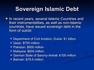 Sovereign Islamic Debt In recent years, several Islamic Countries and their instrumentalities, as well as non-Islamic countries, have issued sovereign debt in the form of  sukûk : Department of Civil Aviation, Dubai: $1 billion Qatar: $700 million Pakistan: $600 million Malaysia: $600 million German State of Saxony-Anhalt: €100 million Bahrain: $79.5 million 