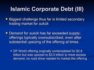 Islamic Corporate Debt (III) Biggest challenge thus far is limited secondary trading market for  sukûk Demand for  sukûk  has far exceeded supply; offerings typically oversubscribed, even after substantial upsizing of the offering at times DP World offering originally contemplated for $2.8 billion but was upsized to $3.5 billion to meet excess demand; no road show needed to market the offering 