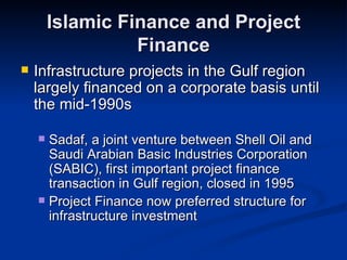 Islamic Finance and Project Finance Infrastructure projects in the Gulf region largely financed on a corporate basis until the mid-1990s Sadaf, a joint venture between Shell Oil and Saudi Arabian Basic Industries Corporation (SABIC), first important project finance transaction in Gulf region, closed in 1995 Project Finance now preferred structure for infrastructure investment 