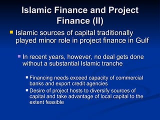 Islamic Finance and Project Finance (II) Islamic sources of capital traditionally played minor role in project finance in Gulf In recent years, however, no deal gets done without a substantial Islamic tranche Financing needs exceed capacity of commercial banks and export credit agencies Desire of project hosts to diversify sources of capital and take advantage of local capital to the extent feasible 