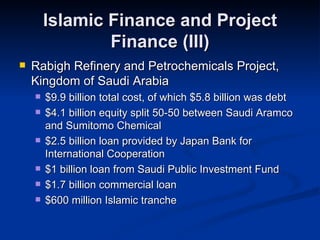 Islamic Finance and Project Finance (III) Rabigh Refinery and Petrochemicals Project, Kingdom of Saudi Arabia $9.9 billion total cost, of which $5.8 billion was debt $4.1 billion equity split 50-50 between Saudi Aramco and Sumitomo Chemical $2.5 billion loan provided by Japan Bank for International Cooperation $1 billion loan from Saudi Public Investment Fund $1.7 billion commercial loan $600 million Islamic tranche 