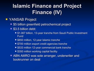 Islamic Finance and Project Finance (IV) YANSAB Project $5 billion greenfield petrochemical project $3.5 billion debt: $1.067 billion, 13-year tranche from Saudi Public Investment Fund $850 million, 12-year Islamic tranche $700 million export credit agencies tranche $533 million 12-year commercial bank tranche $350 million working capital facility ABN AMRO was sole arranger, underwriter and bookrunner on deal 