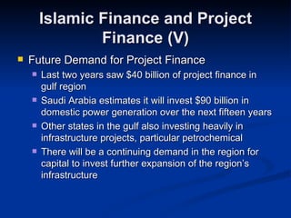 Islamic Finance and Project Finance (V) Future Demand for Project Finance Last two years saw $40 billion of project finance in gulf region Saudi Arabia estimates it will invest $90 billion in domestic power generation over the next fifteen years Other states in the gulf also investing heavily in infrastructure projects, particular petrochemical There will be a continuing demand in the region for capital to invest further expansion of the region’s infrastructure 