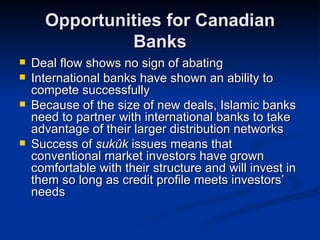Opportunities for Canadian Banks Deal flow shows no sign of abating International banks have shown an ability to compete successfully Because of the size of new deals, Islamic banks need to partner with international banks to take advantage of their larger distribution networks Success of  sukûk  issues means that conventional market investors have grown comfortable with their structure and will invest in them so long as credit profile meets investors’ needs 
