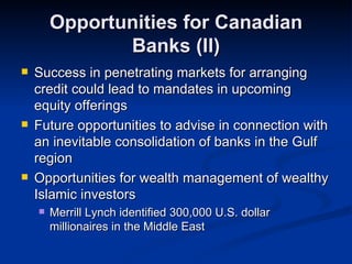 Opportunities for Canadian Banks (II) Success in penetrating markets for arranging credit could lead to mandates in upcoming equity offerings Future opportunities to advise in connection with an inevitable consolidation of banks in the Gulf region Opportunities for wealth management of wealthy Islamic investors Merrill Lynch identified 300,000 U.S. dollar millionaires in the Middle East 