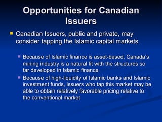 Opportunities for Canadian Issuers Canadian Issuers, public and private, may consider tapping the Islamic capital markets Because of Islamic finance is asset-based, Canada’s mining industry is a natural fit with the structures so far developed in Islamic finance Because of high-liquidity of Islamic banks and Islamic investment funds, issuers who tap this market may be able to obtain relatively favorable pricing relative to the conventional market 