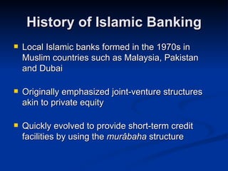History of Islamic Banking Local Islamic banks formed in the 1970s in Muslim countries such as Malaysia, Pakistan and Dubai Originally emphasized joint-venture structures akin to private equity Quickly evolved to provide short-term credit facilities by using the  murâbaha  structure 