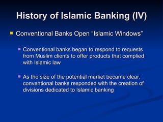 History of Islamic Banking (IV) Conventional Banks Open “Islamic Windows” Conventional banks began to respond to requests from Muslim clients to offer products that complied with Islamic law As the size of the potential market became clear, conventional banks responded with the creation of divisions dedicated to Islamic banking 