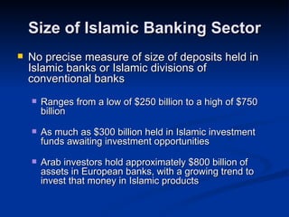 Size of Islamic Banking Sector No precise measure of size of deposits held in Islamic banks or Islamic divisions of conventional banks Ranges from a low of $250 billion to a high of $750 billion As much as $300 billion held in Islamic investment funds awaiting investment opportunities Arab investors hold approximately $800 billion of assets in European banks, with a growing trend to invest that money in Islamic products 