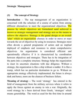 Strategic Management


(1)    The concept of Strategy
Introduction – The top management of an organization is
concerned with the selection of a course of action from among
different alternatives to meet the organizational objectives. The
process by which objectives are formulated aand achieved is
known as strategic management and strategy acts as the means to
achieve the objective. Strategy is the grand design or an overall
‘plan’ which an organization chooses in order to move or react
towards the set of objectives by using its resources. Strategies most
often devote a general programme of action and an implied
deployed of emphasis and resources to attain comprehensive
objectives. An organization is considered efficient and
operationally effective if it is characterized by coordination
between objectives and strategies. There has to be integration of
the parts into a complete structure. Strategy helps the organization
to meet its uncertain situations with due diligence. Without a
strategy, the organization is like a ship without a rudder. It is like a
tramp, which has no particular destination to go to. Without an
appropriate strategy effectively implemented, the future is always
dark and hence, more are the chances of business failure.
Meaning of strategy – The word ‘strategy’ has entered in the
field of management from the military services where it refers to
apply the forces against an enemy to win a war. Originally, the
word strategy ha s been derived from Greek, ‘strategos’ which
means generalship. The word as used for the first time in around
 