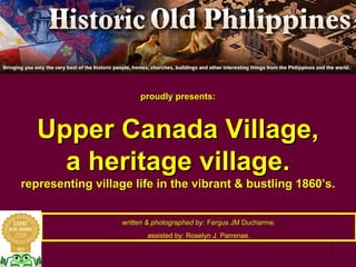 proudly presents:
Upper Canada Village,
a heritage village.
representing village life in the vibrant & bustling 1860’s.
written & photographed by: Fergus JM Ducharme,
assisted by: Roselyn J. Parrenas.
 