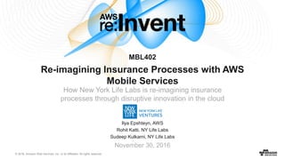 © 2016, Amazon Web Services, Inc. or its Affiliates. All rights reserved.
Ilya Epshteyn, AWS
Rohit Katti, NY Life Labs
Sudeep Kulkarni, NY Life Labs
November 30, 2016
MBL402
Re-imagining Insurance Processes with AWS
Mobile Services
How New York Life Labs is re-imagining insurance
processes through disruptive innovation in the cloud
 