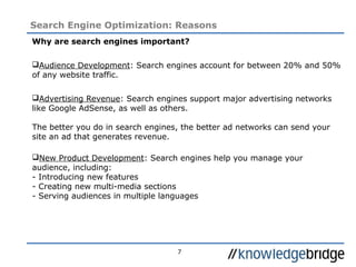 7
Search Engine Optimization: Reasons
Why are search engines important?
Audience Development: Search engines account for between 20% and 50%
of any website traffic.
Advertising Revenue: Search engines support major advertising networks
like Google AdSense, as well as others.
The better you do in search engines, the better ad networks can send your
site an ad that generates revenue.
New Product Development: Search engines help you manage your
audience, including:
- Introducing new features
- Creating new multi-media sections
- Serving audiences in multiple languages
 