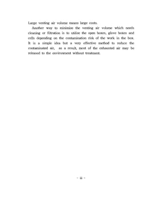 Large venting air volume means large costs.
   Another way to minimize the venting air volume which needs
cleaning or filtration is to utilize the open boxes, glove boxes and
cells depending on the contamination risk of the work in the box.
It is a simple idea but a very effective method to reduce the
contaminated air, as a result, most of the exhausted air may be
released to the environment without treatment.




                               - HI -
 