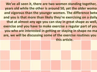 We've all seen it, there are two women standing together,
 years old while the other is around 50, yet the older woman
and vigorous than the younger women. The difference betw
and you is that more than likely they're exercising on a daily
  that at almost any age you can stay in great shape as well,
exercise and you have to make exercise a regular part of you
 you who are interested in getting or staying in shape no ma
are, we will be discussing some of the exercise routines you
                                   this article.
 