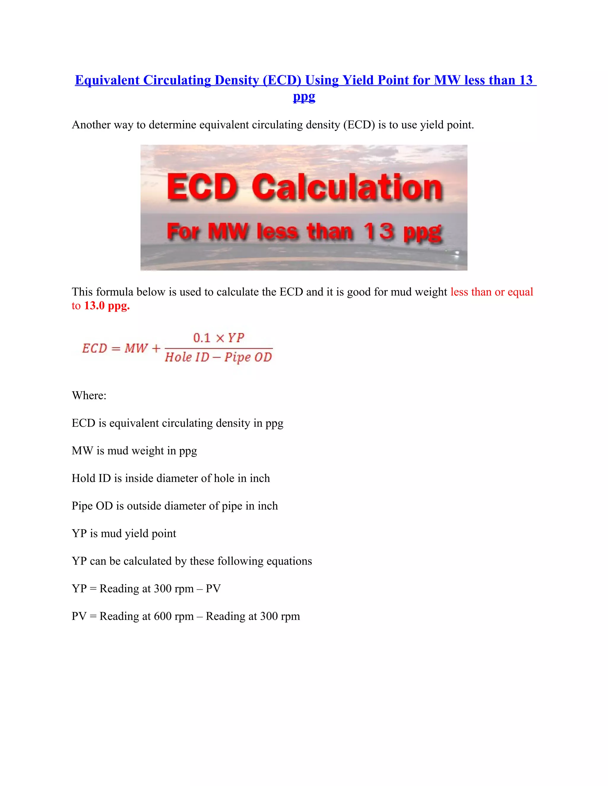 Equivalent Circulating Density (ECD) Using Yield Point for MW less than 13
ppg
Another way to determine equivalent circulating density (ECD) is to use yield point.
This formula below is used to calculate the ECD and it is good for mud weight less than or equal
to 13.0 ppg.
Where:
ECD is equivalent circulating density in ppg
MW is mud weight in ppg
Hold ID is inside diameter of hole in inch
Pipe OD is outside diameter of pipe in inch
YP is mud yield point
YP can be calculated by these following equations
YP = Reading at 300 rpm – PV
PV = Reading at 600 rpm – Reading at 300 rpm
 