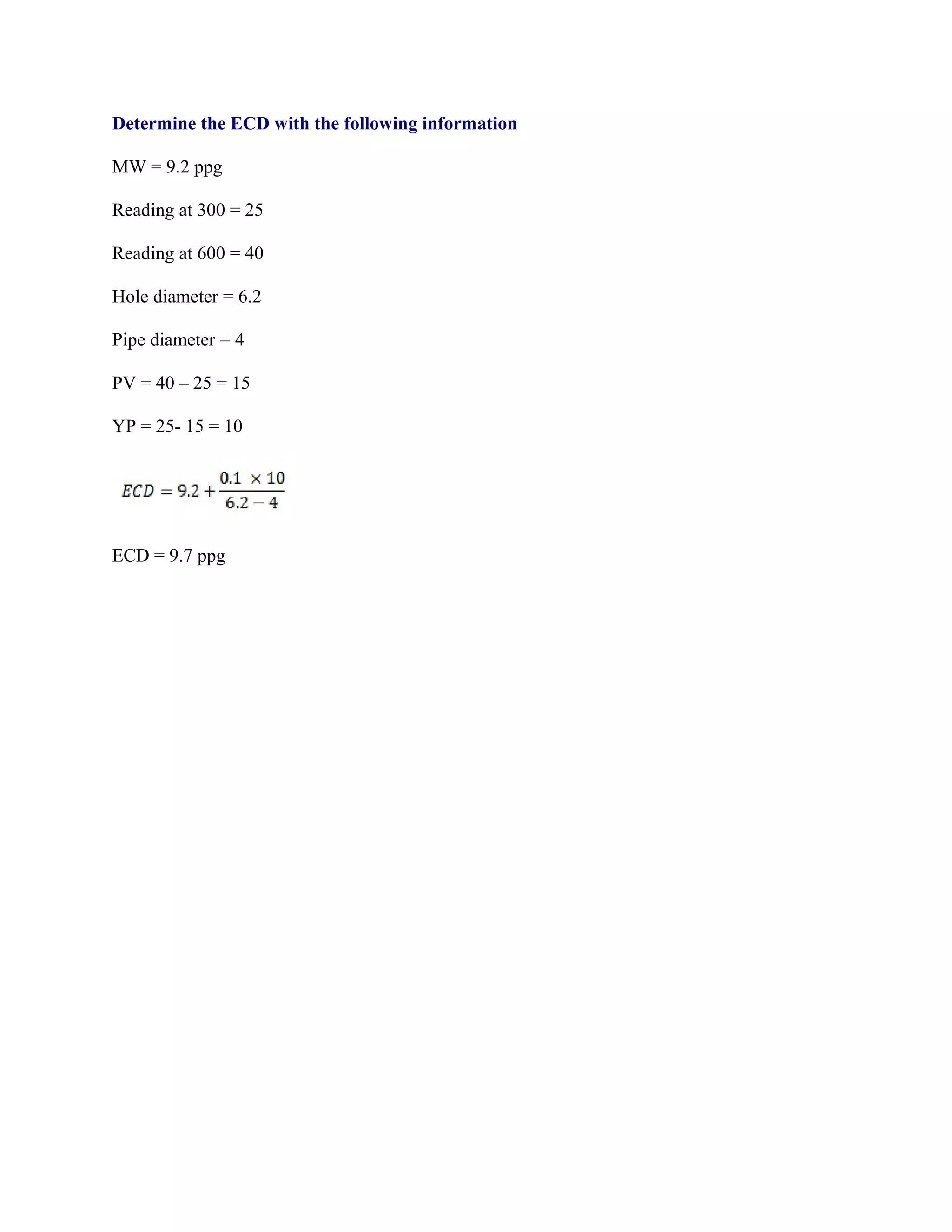 Determine the ECD with the following information
MW = 9.2 ppg
Reading at 300 = 25
Reading at 600 = 40
Hole diameter = 6.2
Pipe diameter = 4
PV = 40 – 25 = 15
YP = 25- 15 = 10
ECD = 9.7 ppg
 
