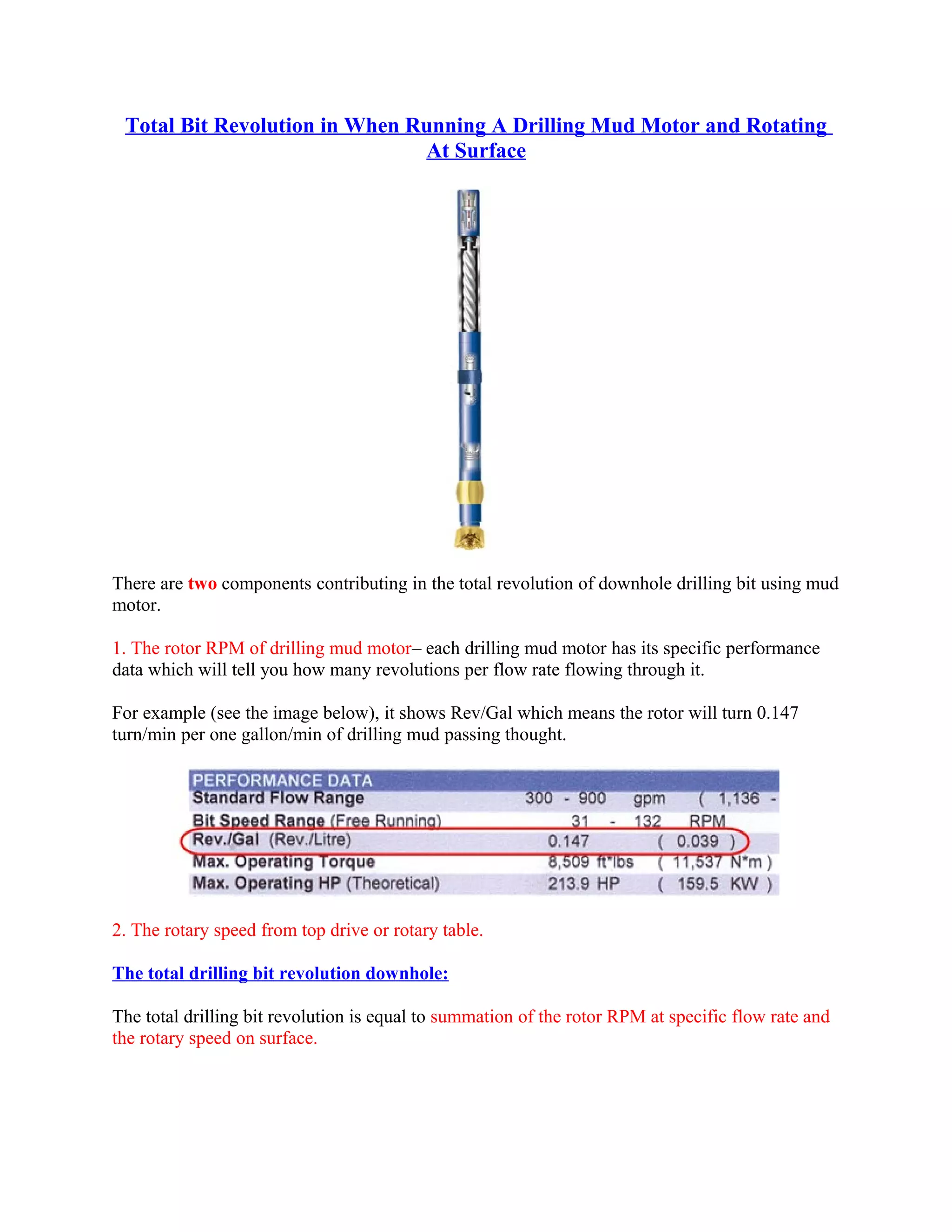 Total Bit Revolution in When Running A Drilling Mud Motor and Rotating
At Surface
There are two components contributing in the total revolution of downhole drilling bit using mud
motor.
1. The rotor RPM of drilling mud motor– each drilling mud motor has its specific performance
data which will tell you how many revolutions per flow rate flowing through it.
For example (see the image below), it shows Rev/Gal which means the rotor will turn 0.147
turn/min per one gallon/min of drilling mud passing thought.
2. The rotary speed from top drive or rotary table.
The total drilling bit revolution downhole:
The total drilling bit revolution is equal to summation of the rotor RPM at specific flow rate and
the rotary speed on surface.
 