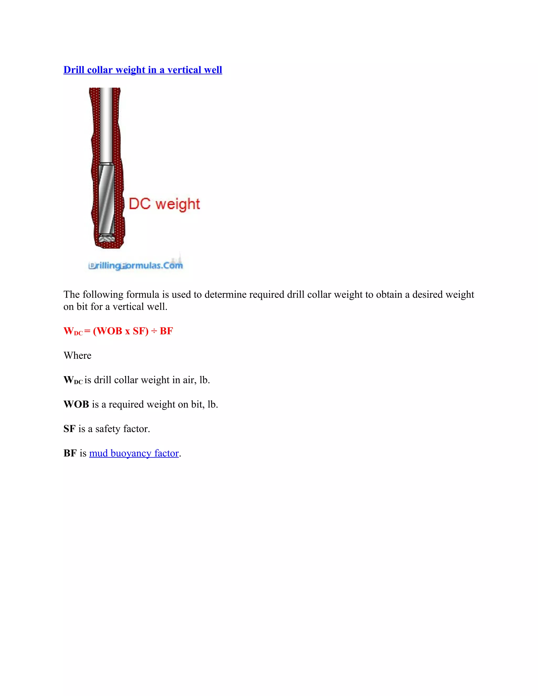 Drill collar weight in a vertical well
The following formula is used to determine required drill collar weight to obtain a desired weight
on bit for a vertical well.
WDC = (WOB x SF) ÷ BF
Where
WDC is drill collar weight in air, lb.
WOB is a required weight on bit, lb.
SF is a safety factor.
BF is mud buoyancy factor.
 