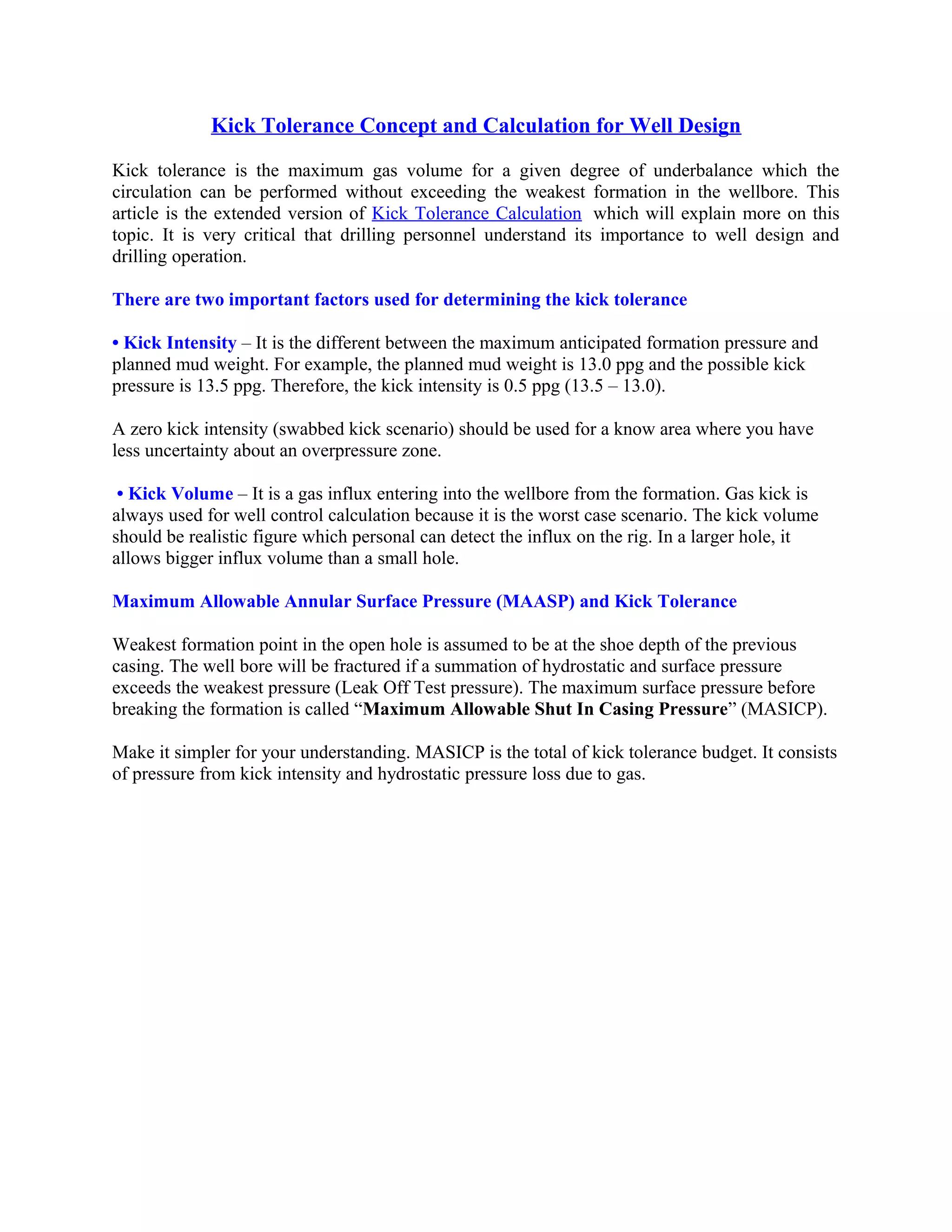 Kick Tolerance Concept and Calculation for Well Design
Kick tolerance is the maximum gas volume for a given degree of underbalance which the
circulation can be performed without exceeding the weakest formation in the wellbore. This
article is the extended version of Kick Tolerance Calculation which will explain more on this
topic. It is very critical that drilling personnel understand its importance to well design and
drilling operation.
There are two important factors used for determining the kick tolerance
• Kick Intensity – It is the different between the maximum anticipated formation pressure and
planned mud weight. For example, the planned mud weight is 13.0 ppg and the possible kick
pressure is 13.5 ppg. Therefore, the kick intensity is 0.5 ppg (13.5 – 13.0).
A zero kick intensity (swabbed kick scenario) should be used for a know area where you have
less uncertainty about an overpressure zone.
• Kick Volume – It is a gas influx entering into the wellbore from the formation. Gas kick is
always used for well control calculation because it is the worst case scenario. The kick volume
should be realistic figure which personal can detect the influx on the rig. In a larger hole, it
allows bigger influx volume than a small hole.
Maximum Allowable Annular Surface Pressure (MAASP) and Kick Tolerance
Weakest formation point in the open hole is assumed to be at the shoe depth of the previous
casing. The well bore will be fractured if a summation of hydrostatic and surface pressure
exceeds the weakest pressure (Leak Off Test pressure). The maximum surface pressure before
breaking the formation is called “Maximum Allowable Shut In Casing Pressure” (MASICP).
Make it simpler for your understanding. MASICP is the total of kick tolerance budget. It consists
of pressure from kick intensity and hydrostatic pressure loss due to gas.
 