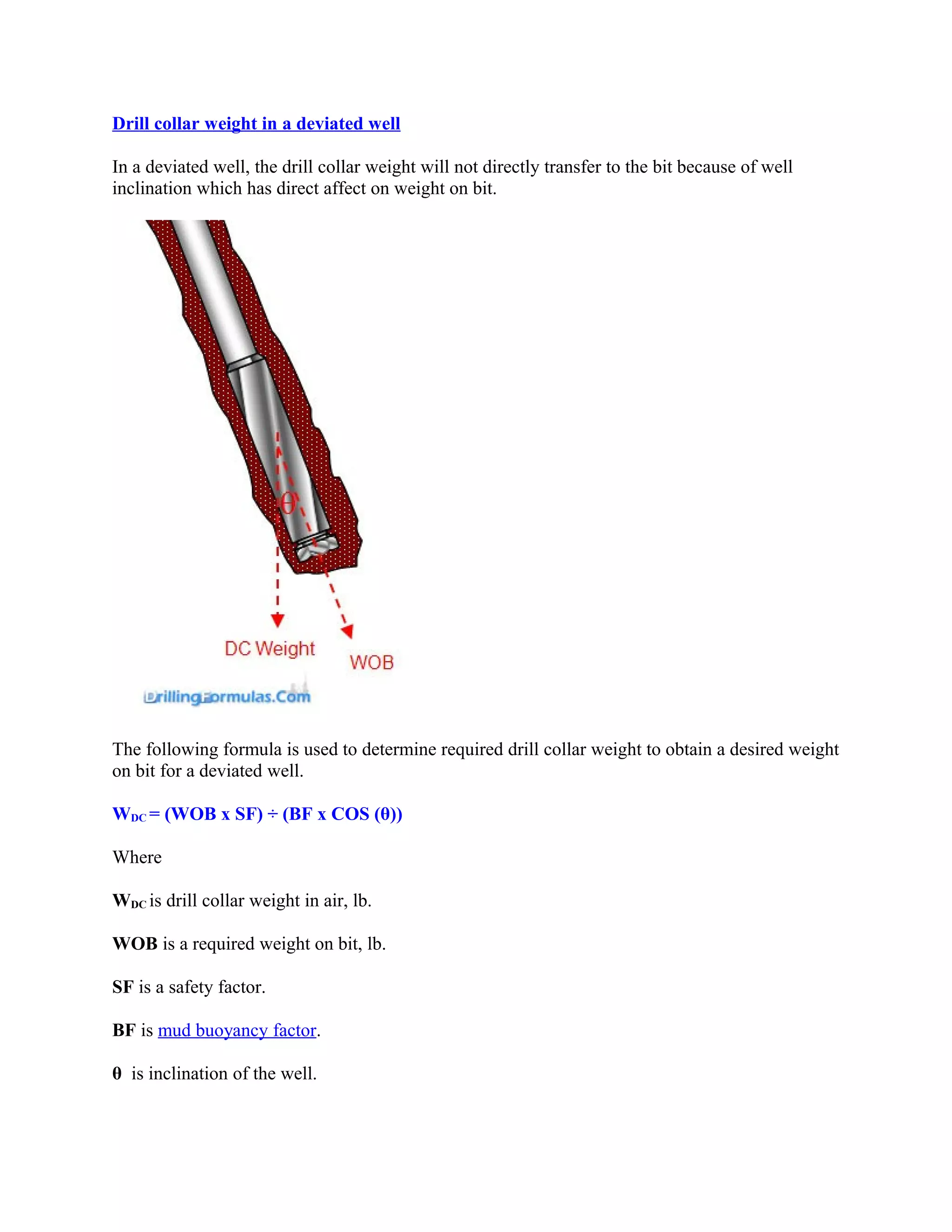 Drill collar weight in a deviated well
In a deviated well, the drill collar weight will not directly transfer to the bit because of well
inclination which has direct affect on weight on bit.
The following formula is used to determine required drill collar weight to obtain a desired weight
on bit for a deviated well.
WDC = (WOB x SF) ÷ (BF x COS (θ))
Where
WDC is drill collar weight in air, lb.
WOB is a required weight on bit, lb.
SF is a safety factor.
BF is mud buoyancy factor.
θ is inclination of the well.
 