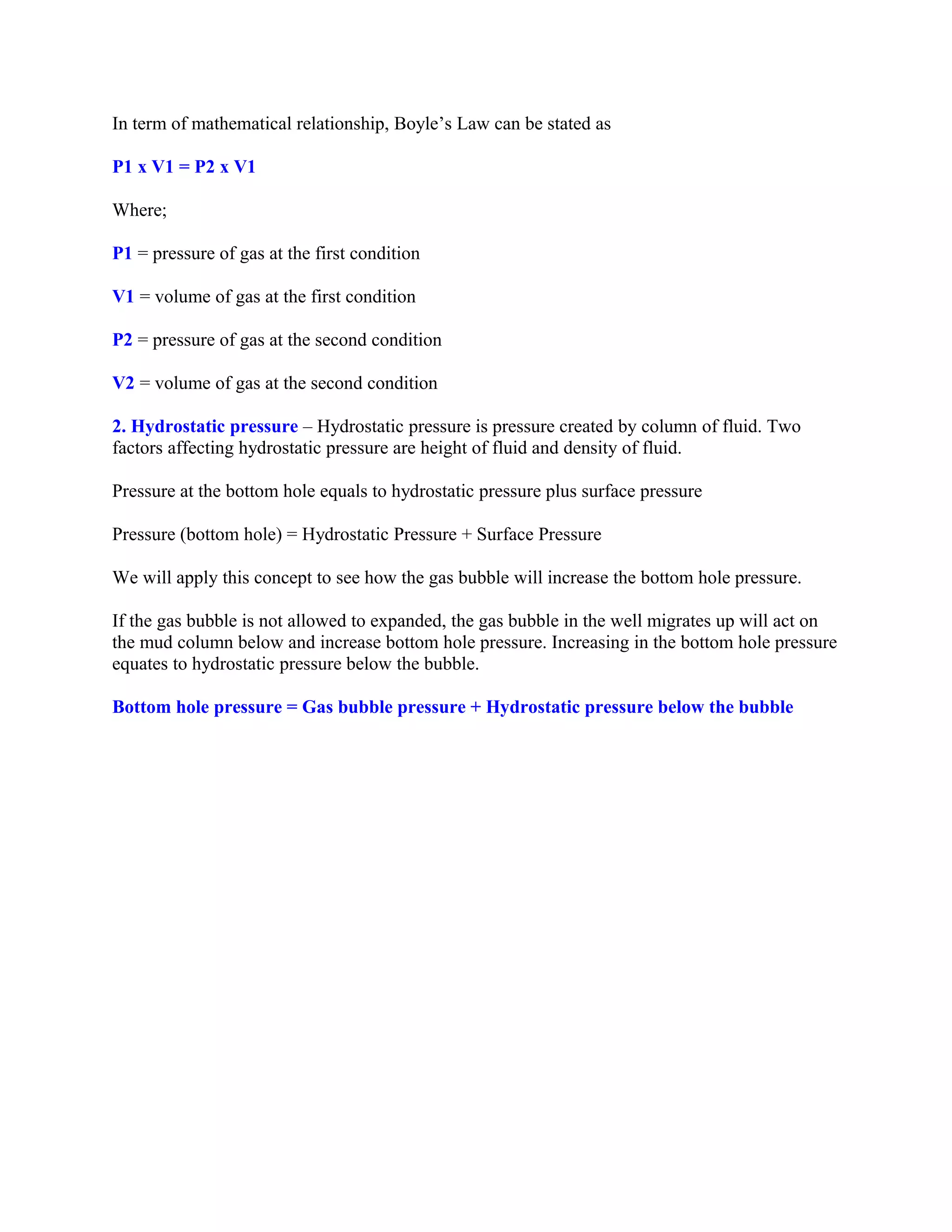 In term of mathematical relationship, Boyle’s Law can be stated as
P1 x V1 = P2 x V1
Where;
P1 = pressure of gas at the first condition
V1 = volume of gas at the first condition
P2 = pressure of gas at the second condition
V2 = volume of gas at the second condition
2. Hydrostatic pressure – Hydrostatic pressure is pressure created by column of fluid. Two
factors affecting hydrostatic pressure are height of fluid and density of fluid.
Pressure at the bottom hole equals to hydrostatic pressure plus surface pressure
Pressure (bottom hole) = Hydrostatic Pressure + Surface Pressure
We will apply this concept to see how the gas bubble will increase the bottom hole pressure.
If the gas bubble is not allowed to expanded, the gas bubble in the well migrates up will act on
the mud column below and increase bottom hole pressure. Increasing in the bottom hole pressure
equates to hydrostatic pressure below the bubble.
Bottom hole pressure = Gas bubble pressure + Hydrostatic pressure below the bubble
 