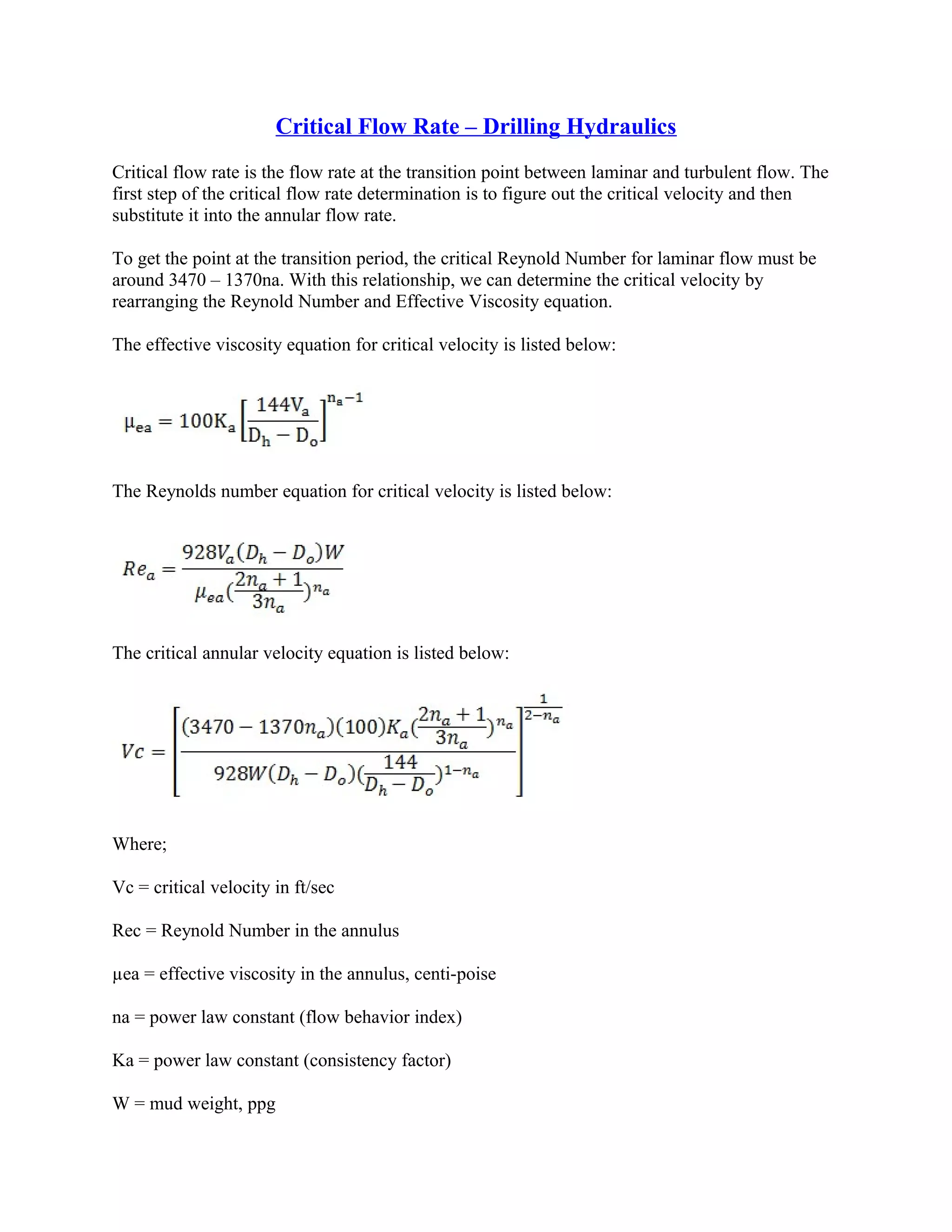 Critical Flow Rate – Drilling Hydraulics
Critical flow rate is the flow rate at the transition point between laminar and turbulent flow. The
first step of the critical flow rate determination is to figure out the critical velocity and then
substitute it into the annular flow rate.
To get the point at the transition period, the critical Reynold Number for laminar flow must be
around 3470 – 1370na. With this relationship, we can determine the critical velocity by
rearranging the Reynold Number and Effective Viscosity equation.
The effective viscosity equation for critical velocity is listed below:
The Reynolds number equation for critical velocity is listed below:
The critical annular velocity equation is listed below:
Where;
Vc = critical velocity in ft/sec
Rec = Reynold Number in the annulus
µea = effective viscosity in the annulus, centi-poise
na = power law constant (flow behavior index)
Ka = power law constant (consistency factor)
W = mud weight, ppg
 