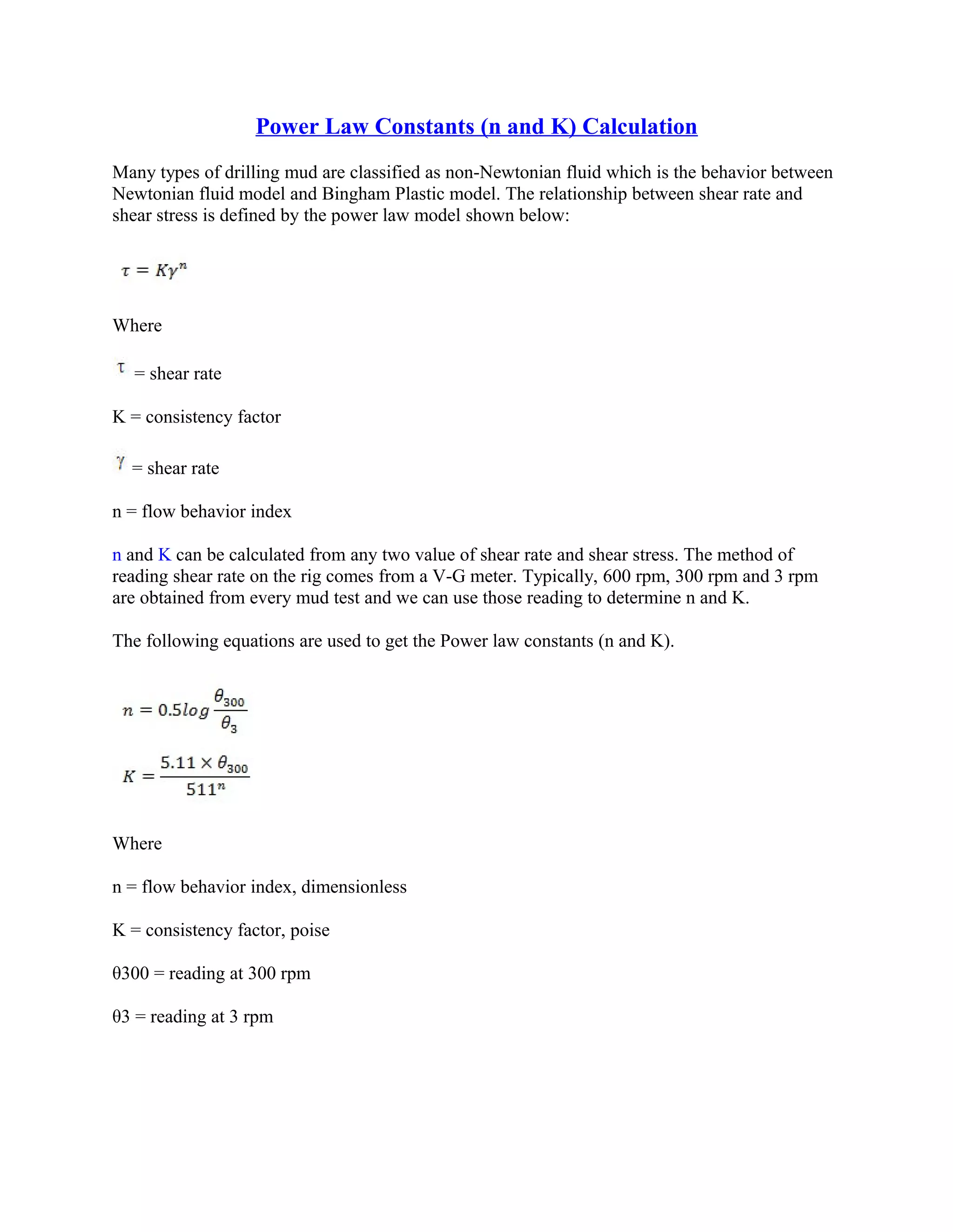 Power Law Constants (n and K) Calculation
Many types of drilling mud are classified as non-Newtonian fluid which is the behavior between
Newtonian fluid model and Bingham Plastic model. The relationship between shear rate and
shear stress is defined by the power law model shown below:
Where
= shear rate
K = consistency factor
= shear rate
n = flow behavior index
n and K can be calculated from any two value of shear rate and shear stress. The method of
reading shear rate on the rig comes from a V-G meter. Typically, 600 rpm, 300 rpm and 3 rpm
are obtained from every mud test and we can use those reading to determine n and K.
The following equations are used to get the Power law constants (n and K).
Where
n = flow behavior index, dimensionless
K = consistency factor, poise
θ300 = reading at 300 rpm
θ3 = reading at 3 rpm
 