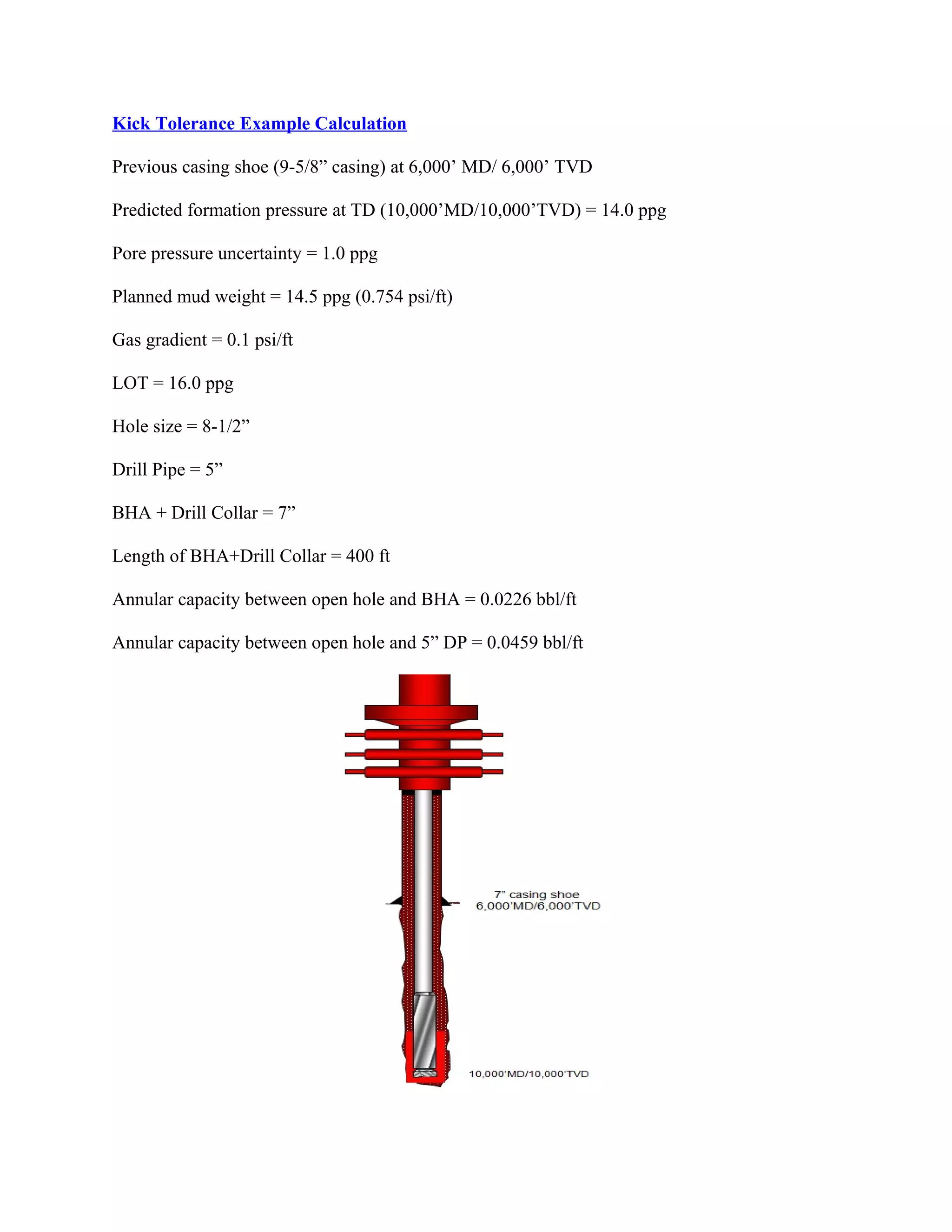 Kick Tolerance Example Calculation
Previous casing shoe (9-5/8” casing) at 6,000’ MD/ 6,000’ TVD
Predicted formation pressure at TD (10,000’MD/10,000’TVD) = 14.0 ppg
Pore pressure uncertainty = 1.0 ppg
Planned mud weight = 14.5 ppg (0.754 psi/ft)
Gas gradient = 0.1 psi/ft
LOT = 16.0 ppg
Hole size = 8-1/2”
Drill Pipe = 5”
BHA + Drill Collar = 7”
Length of BHA+Drill Collar = 400 ft
Annular capacity between open hole and BHA = 0.0226 bbl/ft
Annular capacity between open hole and 5” DP = 0.0459 bbl/ft
 