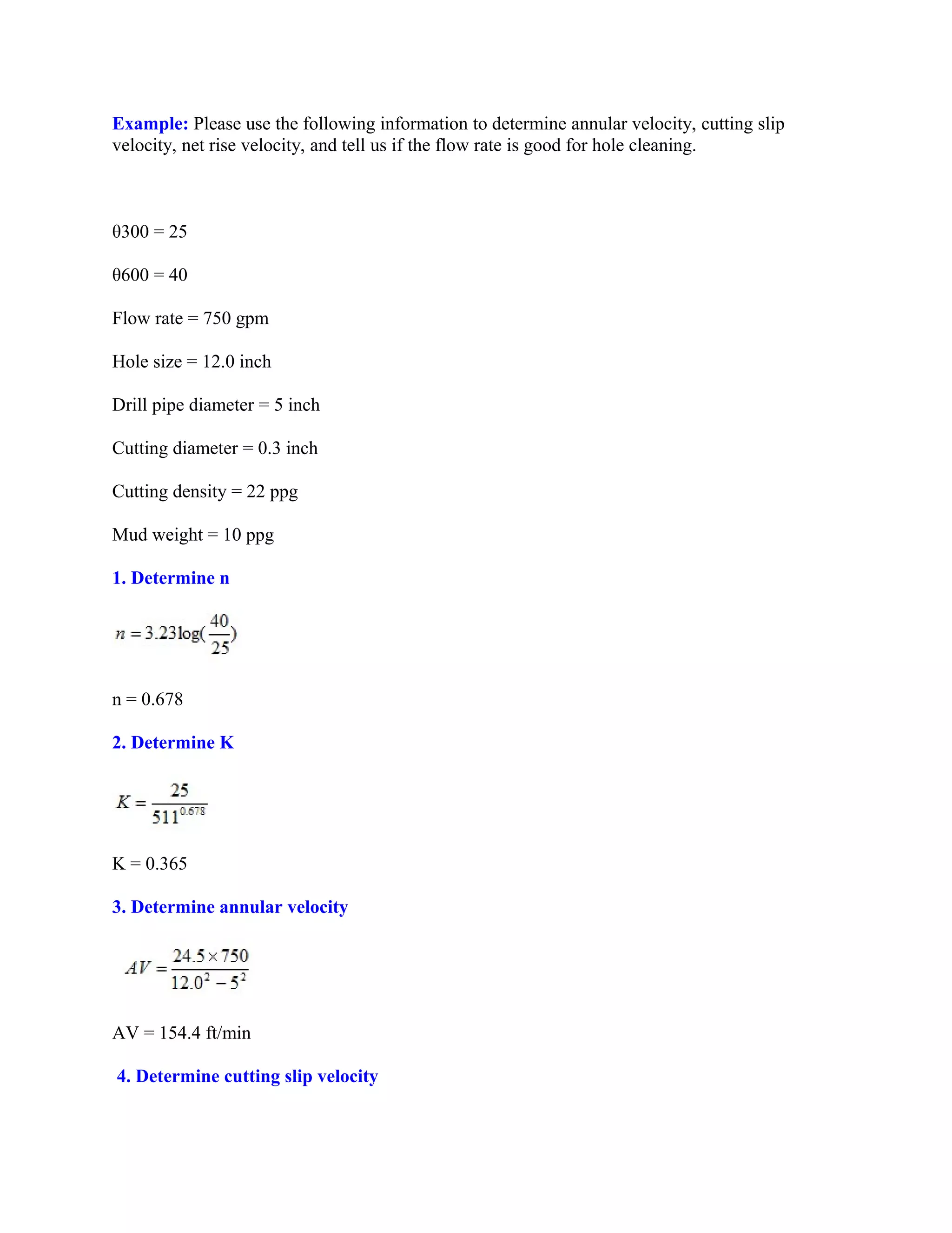 Example: Please use the following information to determine annular velocity, cutting slip
velocity, net rise velocity, and tell us if the flow rate is good for hole cleaning.
θ300 = 25
θ600 = 40
Flow rate = 750 gpm
Hole size = 12.0 inch
Drill pipe diameter = 5 inch
Cutting diameter = 0.3 inch
Cutting density = 22 ppg
Mud weight = 10 ppg
1. Determine n
n = 0.678
2. Determine K
K = 0.365
3. Determine annular velocity
AV = 154.4 ft/min
4. Determine cutting slip velocity
 
