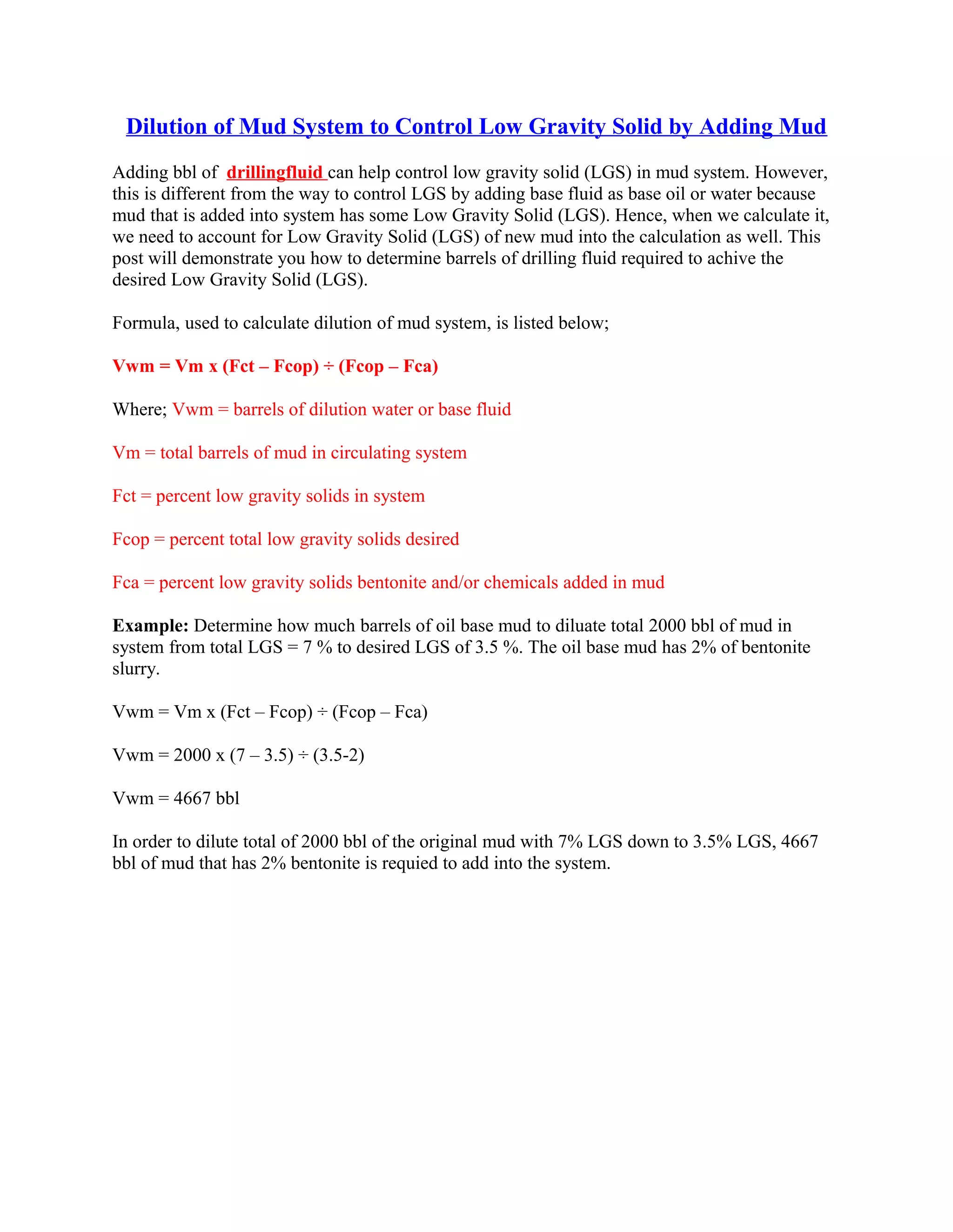 Dilution of Mud System to Control Low Gravity Solid by Adding Mud
Adding bbl of drillingfluid can help control low gravity solid (LGS) in mud system. However,
this is different from the way to control LGS by adding base fluid as base oil or water because
mud that is added into system has some Low Gravity Solid (LGS). Hence, when we calculate it,
we need to account for Low Gravity Solid (LGS) of new mud into the calculation as well. This
post will demonstrate you how to determine barrels of drilling fluid required to achive the
desired Low Gravity Solid (LGS).
Formula, used to calculate dilution of mud system, is listed below;
Vwm = Vm x (Fct – Fcop) ÷ (Fcop – Fca)
Where; Vwm = barrels of dilution water or base fluid
Vm = total barrels of mud in circulating system
Fct = percent low gravity solids in system
Fcop = percent total low gravity solids desired
Fca = percent low gravity solids bentonite and/or chemicals added in mud
Example: Determine how much barrels of oil base mud to diluate total 2000 bbl of mud in
system from total LGS = 7 % to desired LGS of 3.5 %. The oil base mud has 2% of bentonite
slurry.
Vwm = Vm x (Fct – Fcop) ÷ (Fcop – Fca)
Vwm = 2000 x (7 – 3.5) ÷ (3.5-2)
Vwm = 4667 bbl
In order to dilute total of 2000 bbl of the original mud with 7% LGS down to 3.5% LGS, 4667
bbl of mud that has 2% bentonite is requied to add into the system.
 