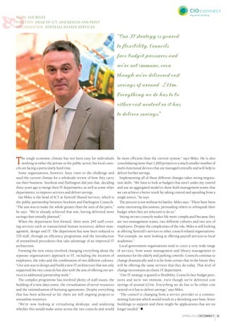 31spring2012CIOCONNECT
Name: Ian Miles
Position: Head of ICT, and design and print
Organisation: Xentrall Shared Services
The tough economic climate has not been easy for individuals
working in either the private or the public sector, but local coun-
cils are facing a particularly hard time.
Some organisations, however, have risen to the challenge and
used the current climate for a wholesale review of how they carry
out their business. Stockton and Darlington did just that, deciding
three years ago to merge their IT departments, as well as some other
departments, to improve services and deliver savings.
Ian Miles is the head of ICT at Xentrall Shared Services, which is
the public partnership between Stockton and Darlington Councils.
“The aim was to make the whole greater than the sum of the parts,”
he says. “We’ve already achieved that aim, having delivered more
savings than initially planned.”
When the department first formed, there were 240 staff cover-
ing services such as transactional human resources, debtor man-
agement, design and IT. The department has now been reduced to
170 staff, through an efficiency programme and the introduction
of streamlined procedures that take advantage of an improved IT
architecture.
Forming the new entity involved changing everything about the
separate organisation’s approach to IT, including the location of
employees, the roles and the combination of two different cultures.
“Our aim was to design and build a new IT architecture that not only
supported the two councils but also with the aim of offering our ser-
vices to additional partnership work.”
The complex programme has involved plenty of staff issues, the
building of a new data centre, the virtualisation of server resources
and the rationalisation of licensing agreements. Despite everything
that has been achieved so far, there are still ongoing projects to
streamline resources.
“We’re now looking at virtualising desktops, and analysing
whether this would make sense across the two councils and would

be more efficient than the current system,” says Miles. He is also
consolidating more than 1,000 printers to a much smaller number of
multi-functional devices that are managed centrally and will help to
deliver further savings.
Implementing all of these different changes takes strong negotia-
tion skills. “We have to look at budgets that aren’t under my control
and use an aggregated model to show both management teams that
we can achieve a better result by taking control and spending from a
single source,” he says.
The process is not without its battles. Miles says: “There have been
some interesting discussions, persuading others to relinquish their
budget when they are reluctant to do so.”
Sitting on two councils makes life more complicated because they
are two management teams, two different cultures and two sets of
employees. Despite the complexities of the role, Miles is still looking
at offering Xentrall’s services to other council-related organisations:
“For example, we were looking at offering payroll services to local
academies.”
Local government organisations tend to cover a very wide range
of services, from waste management and library management to
assistance for the elderly and parking controls. Councils continue to
change dramatically and it is far from certain that in the future they
will be offering the same services that they do today. That level of
change necessitates an elastic IT department.
“Our IT strategy is geared to flexibility. Councils face budget pres-
sures and we’re not immune, even though we’ve delivered cost
savings of around £11m. Everything we do has to be either cost
neutral or it has to deliver savings,” says Miles.
“The council is changing from a service provider to a commis-
sioning function which would result in a shrinking user base, fewer
buildings to support and there might be applications that are no
longer needed.” 
“Our IT strategy is geared
to flexibility. Councils
face budget pressures and
we’re not immune, even
though we’ve delivered cost
savings of around £11m.
Everything we do has to be
either cost neutral or it has
to deliver savings.”
 