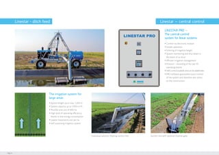 Page 14
Linestar - ditch feed
ŸŸ System length up to max. 1.200 m
ŸŸ System capacity up to 1.000 m³/h
ŸŸ Possible area size of 400 ha
ŸŸ High level of operating efficiency
thanks to low energy consumption
ŸŸ Lowest investment cost per ha
ŸŸ Self-sustaining irrigation system
The irrigation system for
large areas
ŸŸ Control via electronic module
ŸŸ Simple operation
ŸŸ Entering of irrigation height
ŸŸ System monitoring and shut-down in
the event of an error
ŸŸ Efficient irrigation management
ŸŸ Protocol – recording of the last 20
operating events
ŸŸ SMScontrolavailableandcanbeaddedlater
ŸŸ PRO-software guarantees exact control
of the system and therefore less stress
on the construction
Individual solution: floating suction line Suction line with optional channel gate
LINESTAR PRO –
The central control
system for linear systems
Linestar – central control
 