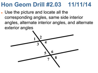 Hon Geom Drill #2.03 11/11/14 
 Use the picture and locate all the 
corresponding angles, same side interior 
angles, alternate interior angles, and alternate 
exterior angles 
1 2 
3 
4 
5 
7 
6 
8 
 
