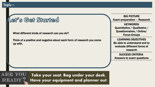 BIG PICTURE
Exam preparation – Research
KEYWORDS
Quantitative / Qualitative /
Questionnaires / Online/
Focus Groups
LEARNING OBJECTIVES
Be able to understand and to
evaluate different forms of
research
SUCCESS CRITERIA
Answers to exam questions
Take your seat. Bag under your desk.
Have your equipment and planner out.
Topic –
What different kinds of research can you do?
Think of a positive and negative about each form of research you come
up with.
 