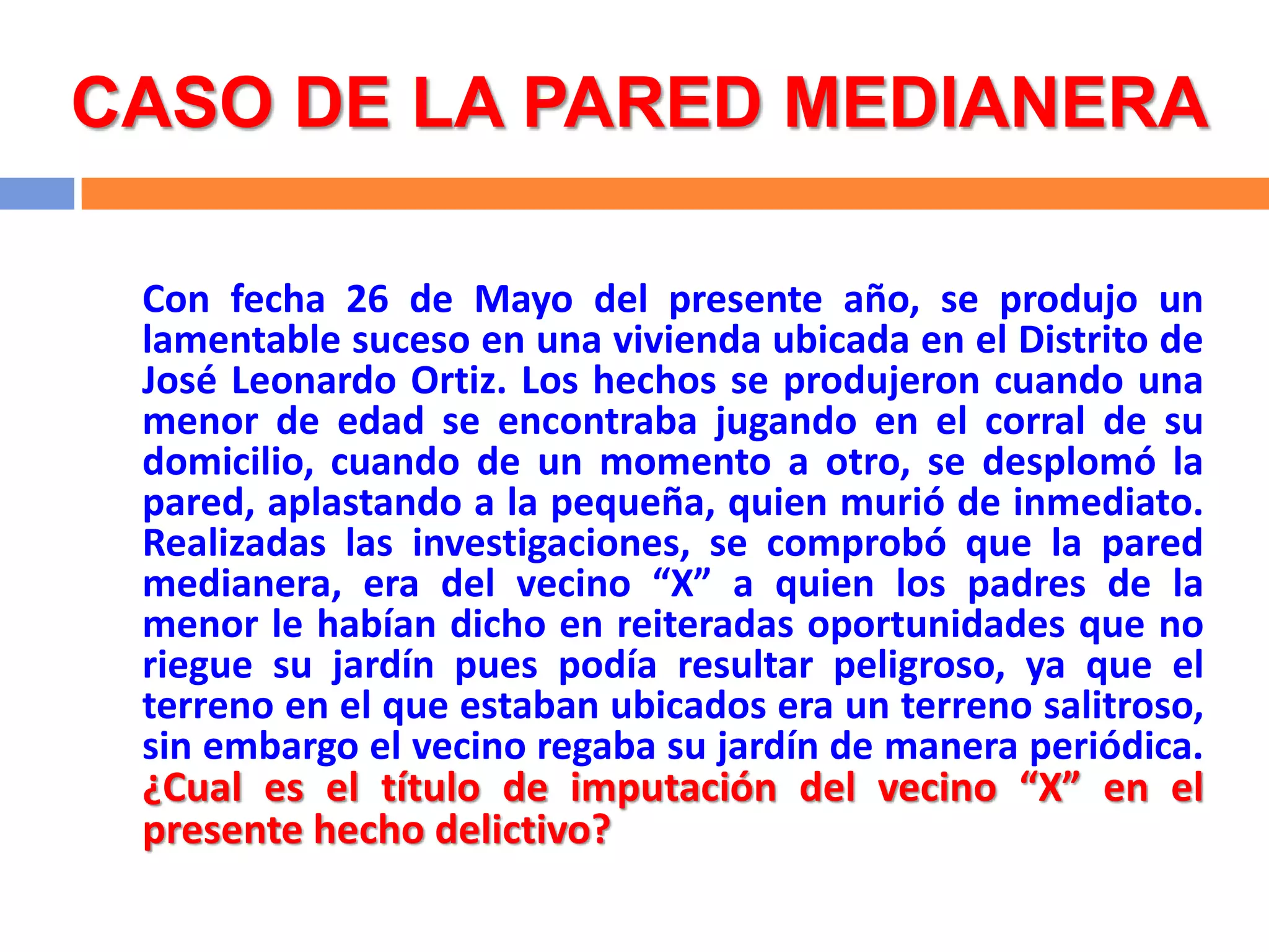 CASO DE LA PARED MEDIANERA

 Con fecha 26 de Mayo del presente año, se produjo un
 lamentable suceso en una vivienda ubicada en el Distrito de
 José Leonardo Ortiz. Los hechos se produjeron cuando una
 menor de edad se encontraba jugando en el corral de su
 domicilio, cuando de un momento a otro, se desplomó la
 pared, aplastando a la pequeña, quien murió de inmediato.
 Realizadas las investigaciones, se comprobó que la pared
 medianera, era del vecino “X” a quien los padres de la
 menor le habían dicho en reiteradas oportunidades que no
 riegue su jardín pues podía resultar peligroso, ya que el
 terreno en el que estaban ubicados era un terreno salitroso,
 sin embargo el vecino regaba su jardín de manera periódica.
 ¿Cual es el título de imputación del vecino “X” en el
 presente hecho delictivo?
 