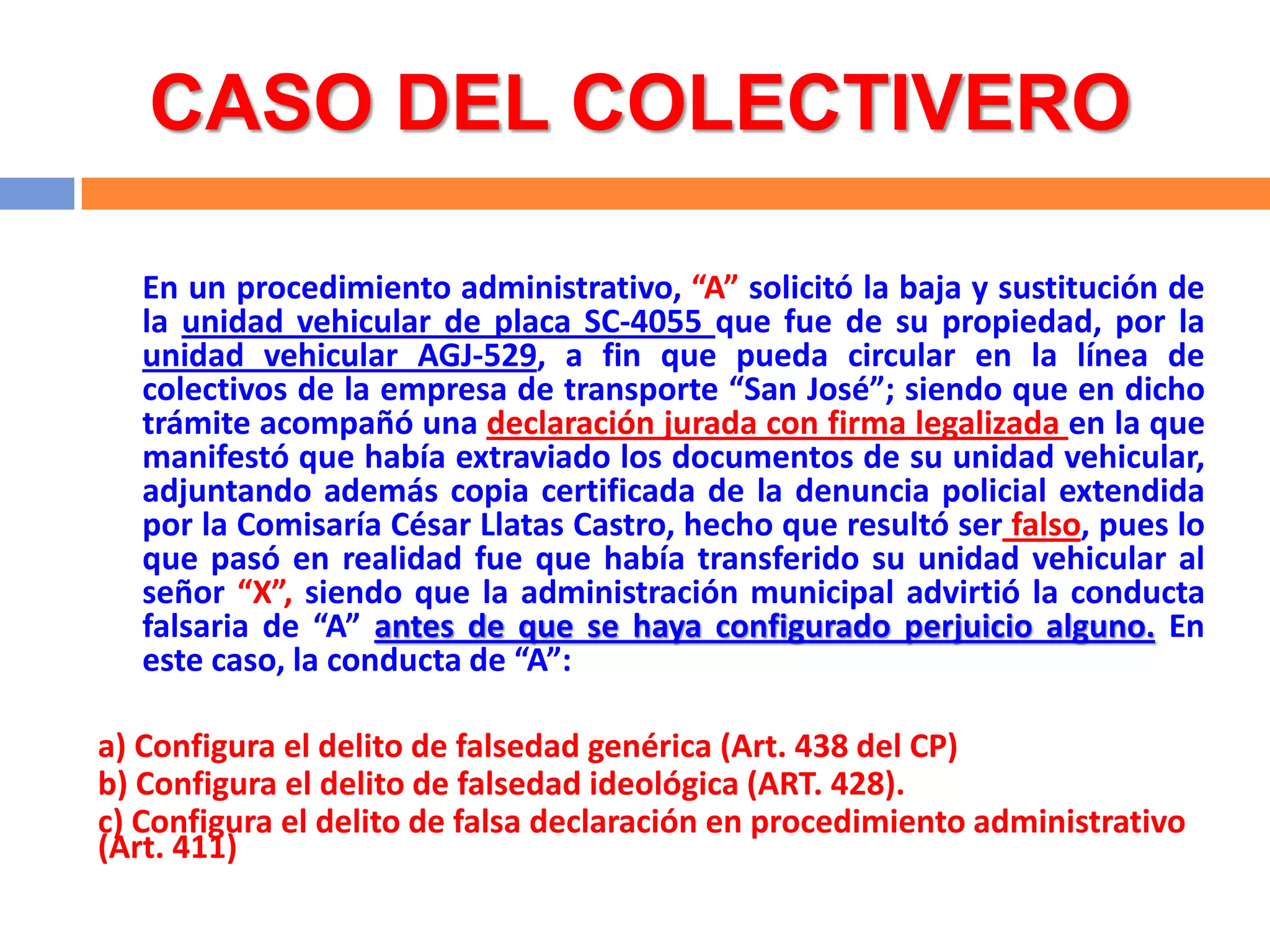 CASO DEL COLECTIVERO

   En un procedimiento administrativo, “A” solicitó la baja y sustitución de
   la unidad vehicular de placa SC-4055 que fue de su propiedad, por la
   unidad vehicular AGJ-529, a fin que pueda circular en la línea de
   colectivos de la empresa de transporte “San José”; siendo que en dicho
   trámite acompañó una declaración jurada con firma legalizada en la que
   manifestó que había extraviado los documentos de su unidad vehicular,
   adjuntando además copia certificada de la denuncia policial extendida
   por la Comisaría César Llatas Castro, hecho que resultó ser falso, pues lo
   que pasó en realidad fue que había transferido su unidad vehicular al
   señor “X”, siendo que la administración municipal advirtió la conducta
   falsaria de “A” antes de que se haya configurado perjuicio alguno. En
   este caso, la conducta de “A”:

a) Configura el delito de falsedad genérica (Art. 438 del CP)
b) Configura el delito de falsedad ideológica (ART. 428).
c) Configura el delito de falsa declaración en procedimiento administrativo
(Art. 411)
 