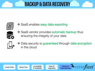  SaaS enables easy data exporting
 SaaS vendor provides automatic backup thus
ensuring the integrity of your data
 Data security is guaranteed through data encryption
in the cloud
Lower Costs Saves Time
Accessibility
& Availability
Ease Of
Upgrading
Backup &
Data Recovery
 